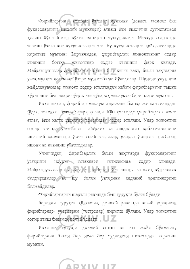 Фирибгарлик деганда ўзгалар мулкини (давлат, жамоат ёки фуқароларнинг шахсий мулклари) алдаш ёки ишончни суиистеъмол қилиш йўли билан қўлга тушириш тушунилади. Мазкур жиноятни тергаш ўзига хос хусусиятларга эга. Бу хусусиятларга қуйидагиларни киритиш мумкин: Биринчидан, фирибгарлик жиноятининг содир этилиши бошқа жиноятлар содир этилиши фарқ қилади. Жабрланувчилар фирибгарлар билан бир қанча вақт, баъзи вақтларда узоқ муддат давомида ўзаро муносабатда бўладилар. Шунинг учун ҳам жабрланувчилар жиноят содир этилгандан кейин фирибгарнинг ташқи кўриниши белгилари тўғрисида тўлароқ маълумот беришлари мумкин. Иккинчидан, фирибгар маълум даражада бошқа жиноятчилардан (ўғри, талончи, безори) фарқ қилади. Кўп ҳолларда фирибгарлик вояга етган, ёши катта шахслар томонидан содир этилади. Улар жиноятни содир этишда ўзларининг айёрлик ва чапдастлик қобилиятларини ишлатиб одамларни ўзига жалб этадилар, уларда ўзларига нисбатан ишонч ва қизиқиш уйғотадилар. Учинчидан, фирибгарлик баъзи вақтларда фуқароларнинг ўзларини ноўрин истаклари натижасида содир этилади. Жабрланувчилар фирибгарга нисбатан ўта ишонч ва очиқ кўнгиллик билдирадилар ва шу билан ўзларини алданиб қолганларини билмайдилар. Фирибгарларни шартли равишда беш гуруҳга бўлса бўлади: биринчи гуруҳга қўнимсиз, доимий равишда кезиб юрадиган фирибгарлар- учарларни (гастролер) киритса бўлади. Улар жиноятни содир этиш биланоқ қочиб қолади. Иккинчи гуруҳга доимий яшаш ва иш жойи бўлмаган, фирибгарлик билан бир неча бор судланган шахсларни киритиш мумкин. 