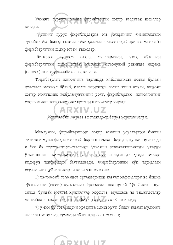 Учинчи гуруҳ га майда фирибгарлик содир эт ади ган шахслар киради. Тўртинчи гуруҳ фирибгарларга эса ўзларининг енгилтаклиги туфайли ёки бошқа шахслар ёки ҳолатлар таъсирида биринчи маротаба фирибгарликни содир этган шахслар , -бешинчи гуруҳга олдин судланмаган, узоқ чўзилган фирибгарликни содир этган, масалан: ноқонуний равишда нафақа (пенсия) олиб турган шахслар, киради. Фирибгарлик жиноятини тергашда исботланиши лозим бўлган ҳолатлар мавжуд бўлиб, уларга жиноятни содир этиш усули, жиноят содир этилишида жабрланувчининг роли, фирибгарлик жиноятининг содир этилишига имконият яратган шароитлар киради. Дастлабки тергов ва тезкор-қидирув ҳаракатлари . Маълумки, фирибгарликни содир этилиш усулларини билиш терговни муваффақиятли олиб боришга имкон беради, чунки шу асосда у ёки бу тергов ҳаракатларини ўтказиш режалаштирилади, уларни ўтказишнинг кетма-кетлиги ва тактикаси аниқланади ҳамда тезкор- қидирув тадбирлари белгиланади. Фирибгарликни кўп тарқалган усулларига қуйидагиларни киритиш мумкин: 1) ижтимоий таъминот органларидан давлат нафақалари ва бошқа тўловларни (сохта) ҳужжатлар ёрдамида ноқонуний йўл билан пул олиш, бундай (сохта) ҳужжатлар корхона, муассаса ва ташкилотлар мансабдор шахсларидан пора бериш орқали сотиб олинади; 2) у ёки бу товарларни кредитга олиш йўли билан давлат мулкини эгаллаш ва қолган суммани тўлашдан бош тортиш; 