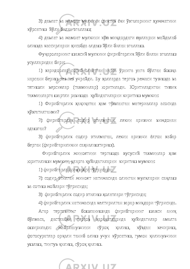 3) давлат ва жамоат мулкини фиктив ёки ўзгаларнинг ҳужжатини кўрсатиш йўли билан эгаллаш; 4) давлат ва жамоат мулкини кўп миқдордаги пулларни майдалаб олишда кассирларни ҳисобда алдаш йўли билан эгаллаш. Фуқароларнинг шахсий мулкини фирибгарлик йўли билан эгаллаш усулларидан бири: 1) харидорлар сотиб олаётган нарса ўрнига унга бўлган бошқа нарсани бериш тез-тез учрайди. Бу ҳолларда тергов режаси тузишда ва тегишли версиялар (тахминлар) юритилади. Юритиладиган типик тахминларга шартли равишда қуйидагиларни киритиш мумкин: 1) Фирибгарлик ҳақиқатан ҳам тўпланган материаллар асосида қўзғатилганми? 2) фирибгарлик содир этилмаган, лекин аризачи виждонан адашган? 3) фирибгарлик содир этилмаган, лекин аризачи ёлғон хабар берган (фирибгариликни саҳналаштириш ). Фирибгарлик жиноятини тергашда хусусий тахминлар ҳам юритилиши мумкин, уларга қуйидагиларни киритиш мумкин: 1) фирибгарларни шахси тўғрисида; 2) содир этилган жиноят натижасида олинган мулкларни сақлаш ва сотиш жойлари тўғрисида; 3) фирибгарлик содир этилиш ҳолатлари тўғрисида; 4) фирибгарлик натижасида келтирилган зарар миқдори тўғрисида. Агар терговнинг бошланишида фирибгарнинг шахси аниқ бўлмаса, дастлабки тергов ҳаракатлари да қуйидаги лар амалга оширилади : жабрланувчини сўроқ қилиш, кўздан кечириш, фотосуратлар орқали таниб олиш учун кўрсатиш, гумон қили нувчини ушлаш, тинтув қилиш, сўроқ қилиш. 