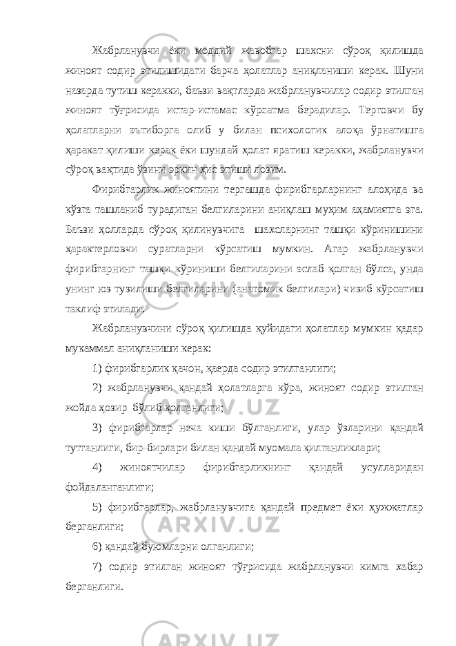 Жабрланувчи ёки моддий жавобгар шахсни сўроқ қилишда жиноят содир этилишидаги барча ҳолатлар аниқланиши керак. Шуни назарда тутиш керакки, баъзи вақтларда жабрланувчилар содир этилган жиноят тўғрисида истар-истамас кўрсат ма берадилар. Терговчи бу ҳолатларни эътиборга олиб у билан психологик алоқа ўрнатишга ҳаракат қилиши керак ёки шундай ҳолат яратиш керакки, жабрланувчи сўроқ вақтида ўзини эркин ҳис эт иши лозим . Фирибгарлик жиноятини тергашда фирибгарларнинг алоҳида ва кўзга ташланиб турадиган белгиларини аниқлаш муҳим аҳамиятга эга. Баъзи ҳолларда сўроқ қилинувчига шахсларнинг ташқи кўринишини ҳарактерловчи суратларни кўрсатиш мумкин. Агар жабрланувчи фирибгарнинг ташқи кўриниши белгиларини эслаб қолган бўлса, унда унинг юз тузилиши белгиларини (анатомик белгилари) чизиб кўрсатиш таклиф этилади. Жабрланувчини сўроқ қилишда қуйидаги ҳолатлар мумкин қадар мукаммал аниқланиши керак: 1) фирибгарлик қачон, қаерда содир этилганлиги; 2) жабрланувчи қандай ҳолатларга кўра , жиноят содир этилган жойда ҳозир бўлиб қолганлиги; 3) фирибгарлар неча киши бўлганлиги, улар ўзларини қандай тутганлиги, бир-бирлари билан қандай муомала қилганликлари; 4) жиноятчилар фирибгарликнинг қандай усулларидан фойдаланганлиги; 5) фирибгарлар, жабрланувчига қандай предмет ёки ҳужжатлар берганлиги; 6) қандай буюмларни олганлиги; 7) содир этилган жиноят тўғрисида жабрланувчи кимга хабар берганлиги. 