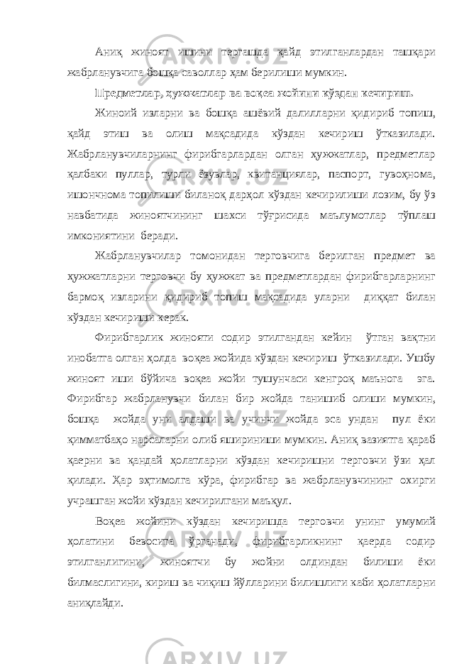 Аниқ жино ят иш и ни тергашда қайд этилганлардан ташқари жабрланувчига бошқа саволлар ҳам берилиши мумкин. Предметлар, ҳужжатлар ва воқеа жойини кўздан кечириш. Жиноий изларни ва бошқа ашёвий далилларни қидириб топиш, қайд этиш ва олиш мақсадида кўздан кечириш ўтказилади. Жабрланувчиларнинг фирибгарлардан олган ҳужжатлар, предметлар қалбаки пуллар, турли ёзувлар, квитанциялар, паспорт, гувоҳнома, ишончнома топилиши биланоқ дарҳол кўздан кечирилиши лозим, бу ўз навбатида жиноятчининг шахси тўғрисида маълумотлар тўплаш имкониятини беради. Жабрланувчилар томонидан терговчига берилган предмет ва ҳужжатларни терговчи бу ҳужжат ва предметлардан фирибгарларнинг бармоқ изларини қидириб топиш мақсадида уларни диққат билан кўздан кечириши керак. Фирибгарлик жинояти содир этилгандан кейин ўтган вақтни инобатга олган ҳолда воқеа жойида кўздан кечириш ўтказилади. Ушбу жиноят иши бўйича воқеа жойи тушунчаси кенгроқ маънога эга. Фирибгар жабрланувчи билан бир жойда танишиб олиши мумкин, бошқа жойда уни алдаши ва учинчи жойда эса ундан пул ёки қимматбаҳо нарсаларни олиб яшириниши мумкин. Аниқ вазиятга қараб қаерни ва қандай ҳолатларни кўздан кечиришни терговчи ўзи ҳал қилади. Ҳар эҳтимолга кўра, фирибгар ва жабрланувчининг охирги учрашган жойи кўздан кечирилгани маъқул. Воқеа жойини кўздан кечиришда терговчи унинг умумий ҳолатини бевосита ўрганади, фирибгарликнинг қаерда содир этилганлигини, жиноятчи бу жойни олдиндан билиши ёки билмаслигини, кириш ва чиқиш йўлларини билишлиги каби ҳолатларни аниқлайди. 