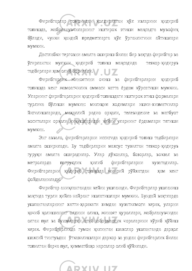 Фирибгарлар томонидан қолдирилган қўл изларини қидириб топишда, жабрланувчиларнинг иштирок этиши мақсадга мувофиқ бўлади, чунки қандай предметларга қўл ўрганлигини айтишлари мумкин. Дастлабки терговни амалга ошириш билан бир вақтда фирибгар ва ўғирланган мулкни қидириб топиш мақсадида тезкор-қидирув тадбирлари ҳам олиб борилади. Фирибгарлик жиноятини очиш ва фирибгарларни қидириб топишда кенг жамоатчилик оммаси катта ёрдам кўрсатиши мумкин. Уларнинг фирибгарларни қидириб топишдаги иштирок этиш формалари турлича бўлиши мумкин: милиция ходимлари ишчи-хизматчилар йиғилишларида, маҳаллий радио орқали, телевидение ва матбуот воситалари орқали чиқишларидан кейин уларнинг ёрдамлари тегиши мумкин. Энг аввало, фирибгарларни иссиғида қидириб топиш тадбирлари амалга оширилади. Бу тадбирларни махсус тузилган тезкор-қидирув гуруҳи амалга оширадилар. Улар дўконлар, бозорлар, вокзал ва метроларда патруллик қилиб фирибгарларни кузатадилар. Фирибгарларни қидириб топишда жиноий рўйхатдан ҳам кенг фойдаланилади. Фирибгар аниқлангандан кейин ушланади. Фирибгарлар ушланиш вақтида турли ҳийла-найранг ишлатишлари мумкин. Бундай вақтларда ушланганларнинг хатти-ҳаракати зимдан кузатилмоғи керак, уларни қочиб қолишининг олдини олиш, жиноят қуроллари, жабрланувчидан олган пул ва буюмларни отиб юбормаслик чораларини кўриб қўйиш керак. Фирибгарликда гумон қилинган шахслар ушланганда дарҳол шахсий тинтувдан ўтказилишлари даркор ва ундан фирибгарлик билан топилган барча пул, қимматбаҳо нарсалар олиб қўйилади. 