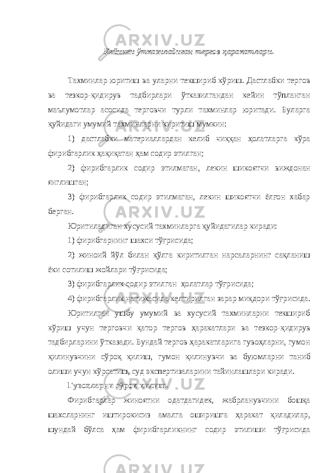 Кейинги ўтказиладиган тергов ҳаракатлари. Тахминлар юритиш ва уларни текшириб кўриш. Дастлабки тергов ва тезкор-қидирув тадбирлари ўтказилгандан кейин тўпланган маълумотлар асосида терговчи турли тахминлар юритади. Буларга қуйидаги умумий тахминларни киритиш мумкин: 1) дастлабки материаллардан келиб чиққан ҳолатларга кўра фирибгарлик ҳақиқатан ҳам содир этилган; 2) фирибгарлик содир этилмаган , лекин шикоятчи виждонан янглишган; 3) фирибгарлик содир этилмаган, лекин шикоятчи ёлғон хабар берган. Юритиладиган хусусий тахминларга қуйидагилар киради: 1) фирибгарнинг шахси тўғрисида; 2) жиноий йўл билан қўлга киритилган нарсаларнинг сақланиш ёки сотилиш жойлари тўғрисида; 3) фирибгарлик содир этилган ҳолатлар тўғрисида; 4) фирибгарлик натижасида келтирилган зарар миқдори тўғрисида. Юритилган ушбу умумий ва хусусий тахминларни текшириб кўриш учун терговчи қатор тергов ҳаракатлари ва тезкор - қидирув тадбирларини ўтказади. Бундай тергов ҳаракатларига гувоҳларни, гумон қили нувчини сўроқ қилиш, гумон қили нувчи ва буюмларни таниб олиш и учун кўрсатиш, суд экспертизаларини тайинлашлари киради. Гувоҳларни сўроқ қилиш. Фирибгарлар жиноятни одатдагидек, жабрланувчини бошқа шахсларнинг иштирокисиз амалга оширишга ҳаракат қиладилар, шундай бўлса ҳам фирибгарликнинг содир этилиши тўғрисида 