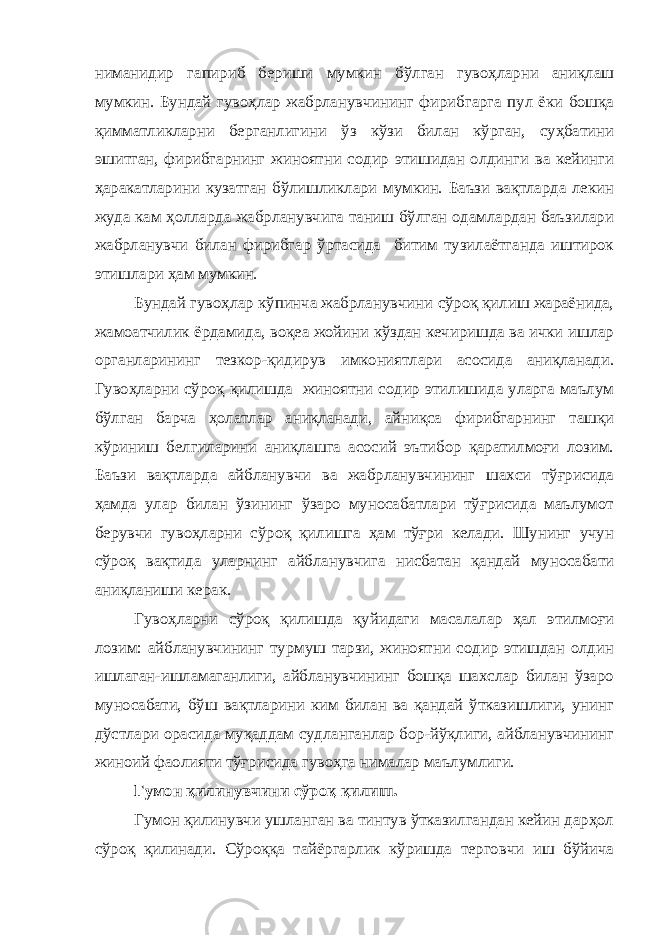 ниманидир гапириб бериши мумкин бўлган гувоҳларни аниқлаш мумкин. Бундай гувоҳлар жабрланувчининг фирибгарга пул ёки бошқа қимматликларни берганлигини ўз кўзи билан кўрган, суҳбатини эшитган, фирибгарнинг жиноятни содир этишидан олдинги ва кейинги ҳаракатларини кузатган бўлишликлари мумкин. Баъзи вақтларда лекин жуда кам ҳолларда жабрланувчига таниш бўлган одамлардан баъзилари жабрланувчи билан фирибгар ўртасида битим тузилаётганда иштирок этишлари ҳам мумкин. Бундай гувоҳлар кўпинча жабрланувчини сўроқ қилиш жараёнида, жамоатчилик ёрдамида, воқеа жойини кўздан кечиришда ва ички ишлар органларининг тезкор-қидирув имкониятлари асосида аниқланади. Гувоҳларни сўроқ қилишда жиноятни содир этилишида уларга маълум бўлган барча ҳолатлар аниқланади, айниқса фирибгарнинг ташқи кўриниш белгиларини аниқлашга асосий эътибор қаратилмоғи лозим. Баъзи вақтларда айбланувчи ва жабрланувчининг шахси тўғрисида ҳамда улар билан ўзининг ўзаро муносабатлари тўғрисида маълумот берувчи гувоҳларни сўроқ қилишга ҳам тўғри келади. Шунинг учун сўроқ вақтида уларнинг айбланувчига нисбатан қандай муносабати аниқланиши керак. Гувоҳларни сўроқ қилишда қуйидаги масалалар ҳал этилмоғи лозим: айбланувчининг турмуш тарзи, жиноятни содир этишдан олдин ишлаган-ишламаганлиги, айбланувчининг бошқа шахслар билан ўзаро муносабати, бўш вақтларини ким билан ва қандай ўтказишлиги, унинг дўстлари орасида муқаддам судланганлар бор-йўқлиги, айбланувчининг жиноий фаолияти тўғрисида гувоҳга нималар маълумлиги. Гумон қилинувчини сўроқ қилиш. Гумон қилинувчи ушланган ва тинтув ўтказилгандан кейин дарҳол сўроқ қилинади. Сўроққа тайёргарлик кўришда терговчи иш бўйича 