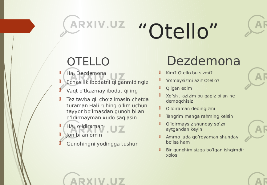  “ Otello” OTELLO  Ha, Dezdemona  Echasilik ibodatni qilganmidingiz  Vaqt o’tkazmay ibodat qiling  Tez tavba qil cho’zilmasin chetda turaman Hali ruhing o’lim uchun tayyor bo’lmasdan gunoh bilan o’ldirmayman xudo saqlasin  HA, o’ldiraman  Jon bilan omin  Gunohingni yodingga tushur Dezdemona  Kim? Otello bu sizmi?  Yotmaysizmi aziz Otello?  Qilgan edim  Xo’sh , azizim bu gapiz bilan ne demoqchisiz  O’ldiraman dedingizmi  Tangrim menga rahming kelsin  O’ldirmaysiz shunday so’zni aytgandan keyin  Ammo juda qo’rqyaman shunday bo’lsa ham  Bir gunohim sizga bo’lgan ishqimdir xolos 