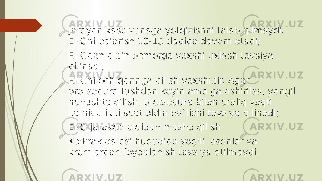  Jarayon kasalxonaga yotqizishni talab qilmaydi. EKGni bajarish 10-15 daqiqa davom etadi;  EKGdan oldin bemorga yaxshi uxlash tavsiya qilinadi;  EKGni och qoringa qilish yaxshidir. Agar protsedura tushdan keyin amalga oshirilsa, yengil nonushta qilish, protsedura bilan oraliq vaqti kamida ikki soat oldin bo`lishi tavsiya qilinadi;  EKG jarayon oldidan mashq qilish.  Ko&#39;krak qafasi hududida yog&#39;li losonlar va kremlardan foydalanish tavsiya etilmaydi. 