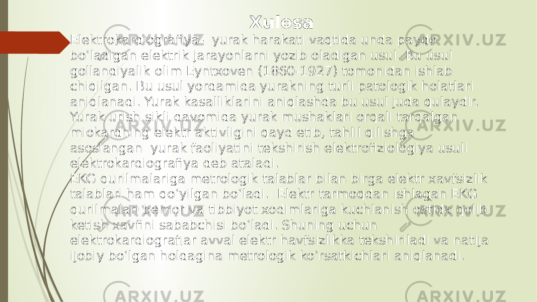  Xulosa Elеktrokardiografiya - yurak harakati vaqtida unda paydo bo‘ladigan elеktrik jarayonlarni yozib oladigan usul. Bu usul gollandiyalik olim Eyntxovеn (1860-1927) tomonidan ishlab chiqilgan. Bu usul yordamida yurakning turli patologik holatlari aniqlanadi. Yurak kasalliklarini aniqlashda bu usul juda qulaydir. Yurak urish sikli davomida yurak mushaklari orqali tarqalgan miokardning elektr aktivligini qayd etib, tahlil qilishga asoslangan yurak faoliyatini tekshirish elektrofiziologiya usuli elektrokardiografiya deb ataladi. EKG qurilmalariga metrologik talablar bilan birga elektr xavfsizlik talablari ham qo‘yilgan bo‘ladi. Elektr tarmoqdan ishlagan EKG qurilmalari bemor va tibbiyot xodimlariga kuchlanish ostida qolib ketish xavfini sababchisi bo‘ladi. Shuning uchun elektrokardiograflar avval elektr havfsizlikka tekshiriladi va natija ijobiy bo‘lgan holdagina metrologik ko’rsatkichlari aniqlanadi. 