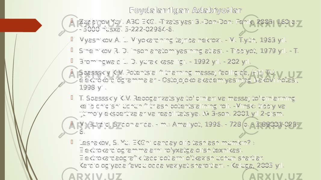 Foydalanilgan Adabiyotlar  Zudbinov Yu.I. ABC EKG. -Tizatsiyasi 3.-Don-Don: Fenik, 2003. 160 p. - 5000 nusxa. 5-222-02964-6.  Myasnikov A. L. Miyokardning tajriba nekrozi. - M. T.y.th, 1963 yil.  Sinelnikov R. D. Inson anatomiyasining atlasi. - Tibbiyot, 1979 yil. - T.  Bromingwald L. D. yurak kasalligi. - 1992 yil. - 202 yil.  Spassskiy K.V. Potentsial filtrlarning massaj faolligida, Hilil TU, elektrokordiogrammalar - Ostojojoko akademiyasining Nakovi notasi, 1998 yil.  T. Spassskiy K.V. Repogarizatsiya to&#39;lqinlari va massaj to&#39;lqinlarining kelib chiqishi uchun filtrlash potentsialining roli. -Minsk: tibbiy va ijtimoiy ekspertizalar va reabilitatsiya. № 3-son. 2001 yil 2-qism.  M. Burdiq, S. donlarida. - m.: Amaliyot, 1996. - 728 p. - 5-88001-023- 6.  Leshakov, S. Yu. EKGni qanday olib tashlash mumkin? : Elektrokardiogrammalarni ro&#39;yxatga olish texnikasi. Elektrokardaografik tadqiqotlarni o&#39;tkazish uchun shartlar. Kardiologiyada favqulodda vaziyat sharoitlari. - Kaluga, 2005 yil. 