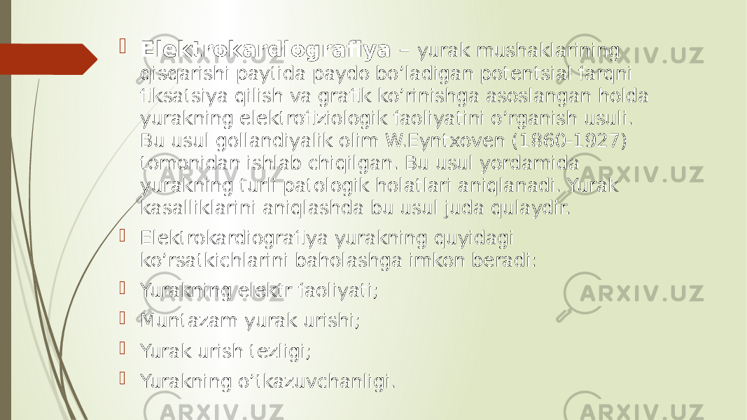  Elektrokardiografiya – yurak mushaklarining qisqarishi paytida paydo bo’ladigan potentsial farqni fiksatsiya qilish va grafik ko’rinishga asoslangan holda yurakning elektrofiziologik faoliyatini o’rganish usuli. Bu usul gollandiyalik olim W.Eyntxovеn (1860-1927) tomonidan ishlab chiqilgan. Bu usul yordamida yurakning turli patologik holatlari aniqlanadi. Yurak kasalliklarini aniqlashda bu usul juda qulaydir.  Elektrokardiografiya yurakning quyidagi ko’rsatkichlarini baholashga imkon beradi:  Yurakning elektr faoliyati;  Muntazam yurak urishi;  Yurak urish tezligi;  Yurakning o’tkazuvchanligi. 