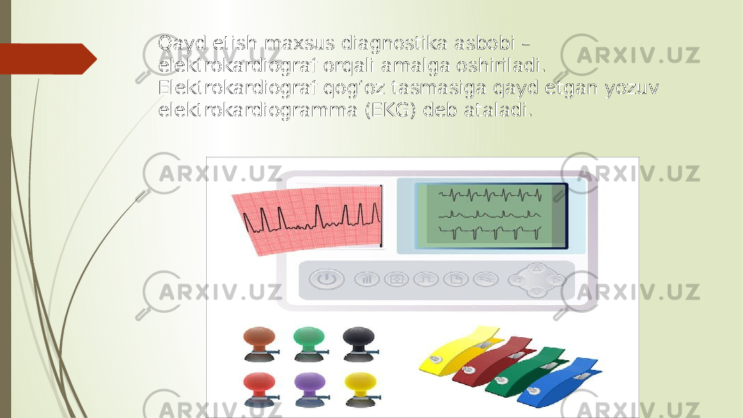 Qayd etish maxsus diagnostika asbobi – elektrokardiograf orqali amalga oshiriladi. Elektrokardiograf qog‘oz tasmasiga qayd etgan yozuv elektrokardiogramma (EKG) deb ataladi. 