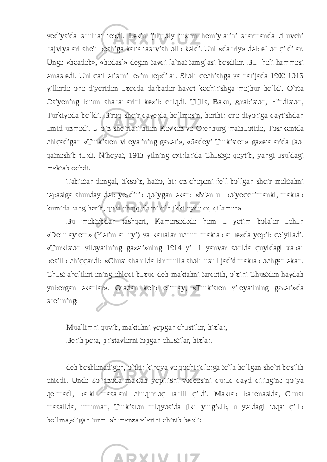 vodiysida shuhrat topdi. Lekin ijtimoiy tuzum homiylarini sharmanda qiluvchi hajviyalari shoir boshiga katta tashvish olib keldi. Uni «dahriy» deb e`lon qildilar. Unga «beadab», «badasl» degan tavqi la`nat tamg`asi bosdilar. Bu hali hammasi emas edi. Uni qatl etishni lozim topdilar. Shoir qochishga va natijada 1900-1913 yillarda ona diyoridan uzoqda darbadar hayot kechirishga majbur bo`ldi. O`rta Osiyoning butun shaharlarini kezib chiqdi. Tiflis, Baku, Arabiston, Hindiston, Turkiyada bo`ldi. Biroq shoir qayerda bo`lmasin, baribir ona diyoriga qaytishdan umid uzmadi. U o`z she`rlari bilan Kavkaz va Orenburg matbuotida, Toshkentda chiqadigan «Turkiston viloyatining gazeti», «Sadoyi Turkiston» gazetalarida faol qatnashib turdi. Nihoyat, 1913 yilning oxirlarida Chustga qaytib, yangi usuldagi maktab ochdi. Tabiatan dangal, tikso`z, hatto, bir oz chapani fe`l bo`lgan shoir maktabni tepasiga shunday deb yozdirib qo`ygan ekan: «Men ul bo`yoqchimanki, maktab kumida rang berib, qora chappalarni o`n ikki oyda oq qilaman». Bu maktabdan tashqari, Kamarsadada ham u yetim bolalar uchun «Dorulaytom» (Yetimlar uyi) va kattalar uchun maktablar tezda yopib qo`yiladi. «Turkiston viloyatining gazeti»ning 1914 yil 1 yanvar sonida quyidagi xabar bosilib chiqqandi: «Chust shahrida bir mulla shoir usuli jadid maktab ochgan ekan. Chust aholilari aning ahloqi buzuq deb maktabni tarqatib, o`zini Chustdan haydab yuborgan ekanlar». Oradan ko`p o`tmay, «Turkiston viloyatining gazeti»da shoirning: Muallimni quvib, maktabni yopgan chustilar, bizlar, Berib pora, pristavlarni topgan chustilar, bizlar. deb boshlanadigan, o`tkir kinoya va qochiriqlarga to`la bo`lgan she`ri bosilib chiqdi. Unda So`fizoda maktab yopilishi voqeasini quruq qayd qilibgina qo`ya qolmadi, balki masalani chuqurroq tahlil qildi. Maktab bahonasida, Chust masalida, umuman, Turkiston miqyosida fikr yurgizib, u yerdagi toqat qilib bo`lmaydigan turmush manzaralarini chizib berdi: 