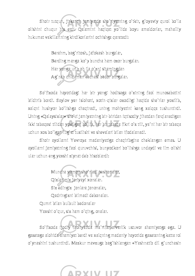 Shoir tutqun, jirkanch jamiyatda she`riyatning o`tkir, g`oyaviy qurol bo`la olishini chuqur his etdi. Qalamini haqiqat yo`lida boyu amaldorlar, mahalliy hukumat vakillarining kirdikorlarini ochishga qaratadi: Berahm, bag`ritosh, jafokash burgalar, Berding manga ko`p buncha ham ozor burgalar. Har yonga urib oh ila o`zni sitamingdan Ag`nab chiqaman kechasi bedor burgalar. So`fizoda hayotidagi har bir yangi hodisaga o`zining faol munosabatini bildirib bordi. Saylov yer islohoti, xotin-qizlar ozodligi haqida she`rlar yozilib, xalqni hushyor bo`lishga chaqiradi, uning mohiyatini keng xalqqa tushuntirdi. Uning «Qalaysizlar» she`ri jamiyatning bir-biridan iqtisodiy jihatdan farqlanadigan ikki tabaqasi tilidan yozilgan bo`lib, har bir tabaqa fikri o`z tili, ya`ni har bir tabaqa uchun xos bo`lgan lug`at tuzilishi va shevalari bilan ifodalanadi. Shoir ayollarni Yevropa madaniyatiga chaqiribgina cheklangan emas. U ayollarni jamiyatning faol quruvchisi, bunyodkori bo`lishga undaydi va ilm olishi ular uchun eng yaxshi ziynat deb hisoblardi: Muncha yomon sho`rladi peshonalar, Qizlarimiz joriyayi xonalar. Siz edingiz jonlara jononalar, Qadringizni bilmadi debonalar. Qumri bilan bulbuli bedonalar Yaxshi o`qur, siz ham o`qing, onalar. So`fizoda ijodiy faoliyatida ma`rifatparvarlik ustuvor ahamiyatga ega. U gazetaga alohida ahamiyat berdi va xalqning madaniy hayotida gazetaning katta rol o`ynashini tushuntirdi. Mazkur mavzuga bag`ishlangan «Yashnatib dil g`unchasin 