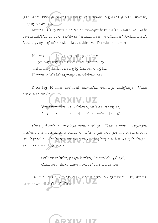 fasli bahor aytar gazet» deb boshlanuvchi gazeta to`g`risida g`azali, ayniqsa, diqqatga sazovordir. Mumtoz adabiyotimizning taniqli namoyondalari izidan borgan So`fizoda baytlar tarkibida bir qator she`riy san`atlardan ham muvaffaqiyatli foydalana oldi. Masalan, quyidagi misralarda istiora, tashbeh va sifatlashni ko`ramiz: Kel, yaqin oromijon, ruxsori olingdan o`pay, Gul yuzing ustiga qo`ngan erka holingdan o`pay. Tishlarining durdonasi yanglig` tasallum chog`ida Har zamon la`li labing marjon misolidan o`pay. Shoirning 10-yillar she`riyati markazida zulmatga chulg`angan Vatan tashvishlari turadi: Vatan zamindan o`tu ko`zlarim, saqfinda qon og`lar, Na yolg`iz ko`zlarim, majruh o`lan jismimda jon og`lar. Shoir jafokash el ahvoliga razm tashlaydi. Umri asoratda o`tayotgan mas`uma cho`ri qizlar, eshik oldida termulib turgan sho`r peshona onalar shoirni iztirobga soladi. Shu bois, ularning insoniylik haq-huquqini himoya qilib chiqadi va o`z zamondoshiga qarata: Qo`lingdan kelsa, yotgan kambag`alni tur deb uyg`otgil, Qarab ko`r, shoxu bargu meva asli bir shajardandur deb hitob qiladi. Shunday qilib, shoir ijodiyoti o`ziga xosligi bilan, serqirra va sermazmunligi bilan ajralib turadi. 