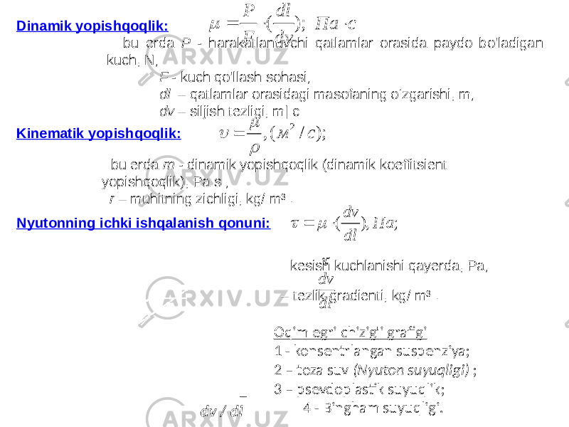  Kinematik yopishqoqlik: bu erda m - dinamik yopishqoqlik (dinamik koeffitsient yopishqoqlik), Pa s ; r – muhitning zichligi, kg/ m³ . Dinamik yopishqoqlik: bu erda P - harakatlanuvchi qatlamlar orasida paydo bo&#39;ladigan kuch, N; F - kuch qo&#39;llash sohasi; dl – qatlamlar orasidagi masofaning o‘zgarishi, m; dv – siljish tezligi, m| c Nyutonning ichki ishqalanish qonuni: kesish kuchlanishi qayerda, Pa; – tezlik gradienti, kg/ m³ . Oqim egri chizig&#39;i grafigi 1 - konsentrlangan suspenziya; 2 – toza suv (Nyuton suyuqligi) ; 3 – psevdoplastik suyuqlik; 4 - Bingham suyuqligi. dv / dl); / (, 2 с м     );( dv dl F P   сПа  ; ), ( Па dl dv      dl dv 