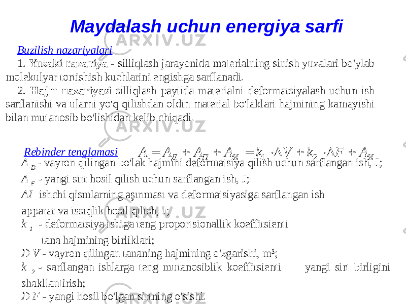 Maydalash uchun energiya sarfi Buzilish nazariyalari 1. Yuzaki nazariya - silliqlash jarayonida materialning sinish yuzalari bo&#39;ylab molekulyar tortishish kuchlarini engishga sarflanadi. 2. Hajm nazariyasi silliqlash paytida materialni deformatsiyalash uchun ish sarflanishi va ularni yo&#39;q qilishdan oldin material bo&#39;laklari hajmining kamayishi bilan mutanosib bo&#39;lishidan kelib chiqadi. Rebinder tenglamasi A D - vayron qilingan bo&#39;lak hajmini deformatsiya qilish uchun sarflangan ish, J; A P - yangi sirt hosil qilish uchun sarflangan ish, J; AI - ishchi qismlarning aşınması va deformatsiyasiga sarflangan ish apparat va issiqlik hosil qilish, J; k 1 - deformatsiya ishiga teng proportsionallik koeffitsienti tana hajmining birliklari; D V - vayron qilingan tananing hajmining o&#39;zgarishi, m³; k 2 - sarflangan ishlarga teng mutanosiblik koeffitsienti yangi sirt birligini shakllantirish; D F - yangi hosil bo&#39;lgan sirtning o&#39;sishi. И И П Д A F k V k A A A A         2 1 