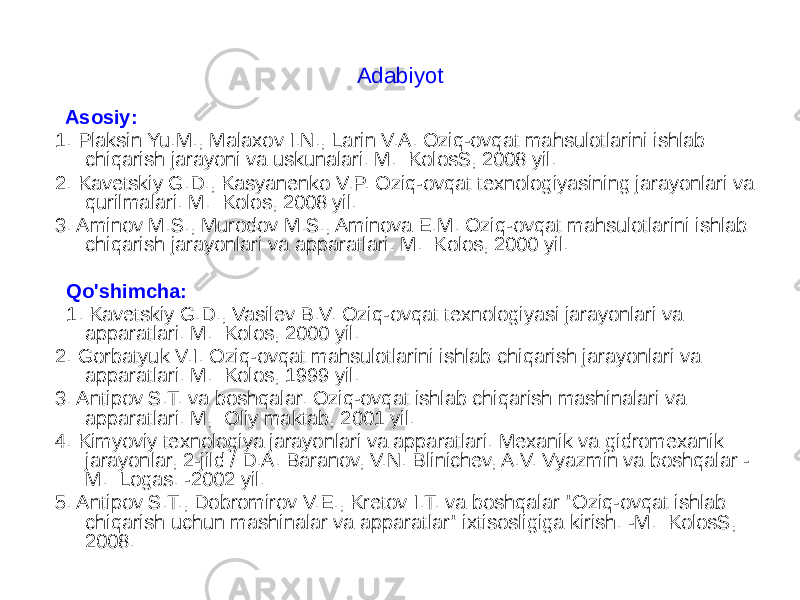 Adabiyot Asosiy: 1. Plaksin Yu.M., Malaxov I.N., Larin V.A. Oziq-ovqat mahsulotlarini ishlab chiqarish jarayoni va uskunalari. M.: KolosS, 2008 yil. 2. Kavetskiy G.D., Kasyanenko V.P. Oziq-ovqat texnologiyasining jarayonlari va qurilmalari. M.: Kolos, 2008 yil. 3. Aminov M.S., Murodov M.S., Aminova E.M. Oziq-ovqat mahsulotlarini ishlab chiqarish jarayonlari va apparatlari. M.: Kolos, 2000 yil. Qo&#39;shimcha: 1. Kavetskiy G.D., Vasilev B.V. Oziq-ovqat texnologiyasi jarayonlari va apparatlari. M.: Kolos, 2000 yil. 2. Gorbatyuk V.I. Oziq-ovqat mahsulotlarini ishlab chiqarish jarayonlari va apparatlari. M.: Kolos, 1999 yil. 3. Antipov S.T. va boshqalar. Oziq-ovqat ishlab chiqarish mashinalari va apparatlari. M,: Oliy maktab, 2001 yil. 4. Kimyoviy texnologiya jarayonlari va apparatlari. Mexanik va gidromexanik jarayonlar, 2-jild / D.A. Baranov, V.N. Blinichev, A.V. Vyazmin va boshqalar - M.: Logas. -2002 yil. 5. Antipov S.T., Dobromirov V.E., Kretov I.T. va boshqalar &#34;Oziq-ovqat ishlab chiqarish uchun mashinalar va apparatlar&#34; ixtisosligiga kirish. -M.: KolosS, 2008. 