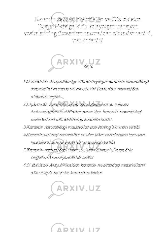 Karantin ostidagi materiallar va O`zbekiston Respublikasiga kirib kelayotgan transport vositalarining fitosanitar nazoratidan o`tkazish tartibi, tranzit tartibi Reja: 1.O`zbekiston Respublikasiga olib kirilayotgan karantin nazoratidagi materiallar va transport vositalarini fitosanitar nazoratidan o`tkazish tartibi 2.Diplomatik, konsullik, savdo vakolatxonalari va xalqaro hukumatlararo tashkilotlar tomonidan karantin nazoratidagi materiallarni olib kirishning karantin tartibi 3.Karantin nazoratidagi materiallar tranzitining karantin tartibi 4.Karantin ostidagi materiallar va ular bilan zararlangan transport vositalarni zararsizlantirish va tozalash tartibi 5.Karantin nazoratidagi import va tranzit materiallarga doir hujjatlarni rasmiylashtirish tartibi 6.O`zbekiston Respublikasidan karantin nazoratidagi materiallarni olib chiqish bo`yicha karantin talablari 