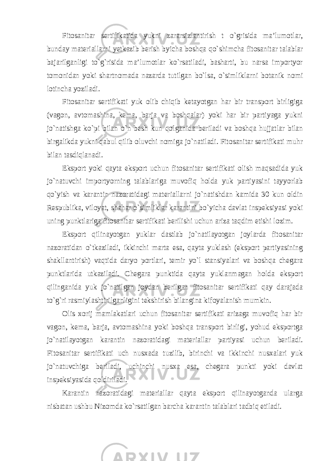 Fitosanitar sertifikatida yukni zararsizlantirish t o`grisida ma’lumotlar, bunday materiallarni yetkazib berish byicha boshqa qo`shimcha fitosanitar talablar bajarilganligi to`g`risida ma’lumotlar ko`rsatiladi, basharti, bu narsa importyor tomonidan yoki shartnomada nazarda tutilgan bo`lsa, o`simliklarni botanik nomi lotincha yoziladi. Fitosanitar sertifikati yuk olib chiqib ketayotgan har bir transport birligiga (vagon, avtomashina, kema, barja va boshqalar) yoki har bir partiyaga yukni jo`natishga ko`pi bilan o`n besh kun qolganida beriladi va boshqa hujjatlar bilan birgalikda yukni qabul qilib oluvchi nomiga jo`natiladi. Fitosanitar sertifikati muhr bilan tasdiqlanadi. Eksport yoki qayta eksport uchun fitosanitar sertifikati olish maqsadida yuk jo`natuvchi importyorning talablariga muvofiq holda yuk partiyasini tayyorlab qo`yish va karantin nazoratidagi materiallarni jo`natishdan kamida 30 kun oldin Respublika, viloyat, shahar o`simliklar karantini bo`yicha davlat inspeksiyasi yoki uning punktlariga fitosanitar sertifikati berilishi uchun ariza taqdim etishi lozim. Eksport qilinayotgan yuklar dastlab jo`natilayotgan joylarda fitosanitar nazoratidan o`tkaziladi, ikkinchi marta esa, qayta yuklash (eksport partiyasining shakllantirish) vaqtida daryo portlari, temir yo`l stansiyalari va boshqa chegara punktlarida utkaziladi. Chegara punktida qayta yuklanmagan holda eksport qilinganida yuk jo`natilgan joydan berilgan fitosanitar sertifikati qay darajada to`g`ri rasmiylashtirilganligini tekshirish bilangina kifoyalanish mumkin. Olis xorij mamlakatlari uchun fitosanitar sertifikati arizaga muvofiq har bir vagon, kema, barja, avtomashina yoki boshqa transport birligi, yohud eksportga jo`natilayotgan karantin nazoratidagi materiallar partiyasi uchun beriladi. Fitosanitar sertifikati uch nusxada tuzilib, birinchi va ikkinchi nusxalari yuk jo`natuvchiga beriladi, uchinchi nusxa esa, chegara punkti yoki davlat inspeksiyasida qoldiriladi. Karantin nazoratidagi materiallar qayta eksport qilinayotganda ularga nisbatan ushbu Nizomda ko`rsatilgan barcha karantin talablari tadbiq etiladi. 