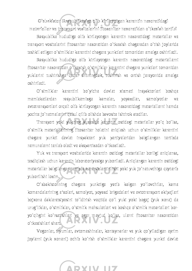 O`zbekiston Respublikasiga olib kirilayotgan karantin nazoratidagi materiallar va transport vositalarini fitosanitar nazoratidan o`tkazish tartibi Respublika hududiga olib kirilayotgan karantin nazoratidagi materiallar va transport vositalarini fitosanitar nazoratidan o`tkazish chegaradan o`tish joylarida tashkil etilgan o`simliklar karantini chegara punktlari tomonidan amalga oshiriladi. Respublika hududiga olib kirilayotgan karantin nazoratidagi materiallarni fitosanitar nazoratidan o`tkazish o`simliklar karantini chegara punktlari tomonidan yuklarini tushirishga qadar shuningdek, tushirish va ortish jarayonida amalga oshiriladi. O`simliklar karantini bo`yicha davlat xizmati inspektorlari boshqa mamlakatlardan respublikamizga kemalar, poyezdlar, samolyotlar va avtotransportlari orqali olib kirilayotgan karantin nazoratidagi materiallarni hamda pochta jo`natmalarini qabul qilib olishda bevosita ishtirok etadilar. Transport yoki yukning yuzasida karantin ostidagi materiallar yo`q bo`lsa, o`simlik materiallarining fitosanitar holatini aniqlash uchun o`simliklar karantini chegara punkti davlat inspektori yuk partiyalaridan belgilangan tartibda namunalarni tanlab oladi va ekspertizadan o`tkaziladi. Yuk va transport vositalarida karantin ostidagi materiallar borligi aniqlansa, tasdiqlash uchun karantin laboratoriyasiga yuboriladi. Aniqlangan karantin ostidagi materiallar belgilangan tartibda zararsizlantirilishi yoki yuk jo`natuvchiga qaytarib yuborilishi lozim. O`zbekistonning chegara punktiga yetib kelgan yo`lovchilar, kema komandalarining a’zolari, samolyot, poyezd brigadalari va avtotransport ekipajlari bojxona deklaratsiyasini to`ldirish vaqtida qo`l yuki yoki bagaj (yuk xona) da urug`liklar, o`simliklar, o`simlik mahsulotlari va boshqa o`simlik materiallari bor- yo`qligini ko`rsatishlari va agar mavjud bo`lsa, ularni fitosanitar nazoratidan o`tkazishlari shart. Vagonlar, tryumlar, avtomashinalar, konteynerlar va yuk qo`yiladigan ayrim joylarni (yuk xonani) ochib ko`rish o`simliklar karantini chegara punkti davlat 