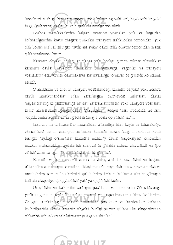 inspektori talabiga binoan transport tashkilotlarining vakillari, haydovchilar yoki bagaj (yuk xona) egalari bilan birgalikda amalga oshiriladi. Boshqa mamlakatlardan kelgan transport vositalari yuk va bagajdan bo`shatilganidan keyin chegara punktlari transport tashkilotlari tomonidan, yuk olib borish mo`ljal qilingan joyda esa yukni qabul qilib oluvchi tomonidan orasta qilib tozalanishi lozim. Karantin obyekti borligi aniqlansa yoki borligi gumon qilinsa o`simliklar karantini davlat inspektori kemalarni fumigatsiyaga, vagonlar va transport vositalarini esa, yuvish dezinfeksiya stansiyalariga jo`natish to`g`risida ko`rsatma beradi. O`zbekiston va chet el transport vositalaridagi karantin obyekti yoki boshqa xavfli zararkunandalar bilan zararlangan oziq-ovqat zahiralari davlat inspektorining ko`rsatmalariga binoan zararsizlantirilishi yoki transport vositalari to`liq zararsizlantirilgunga qadar O`zbekiston Respublikasi hududida bo`lishi vaqtida omborxonalarda so`rg`ichlab tamg`a bosib qo`yilishi lozim. Ikkinchi marta fitosanitar nazoratidan o`tkazilganidan keyin va laboratoriya ekspertizasi uchun zaruriyat bo`lmasa karantin nazoratidagi materiallar kelib tushgan joydagi o`simliklar karantini mahalliy davlat inspeksiyasi tomonidan mazkur mahsulotdan foydalanish shartlari to`g`risida xulosa chiqariladi va ijro etilishi zarur bo`lgan fitosanitar tadbirlar belgilanadi. Karantin va boshqa xavfli zararkunandalar, o`simlik kasalliklari va begona o`tlar bilan zararlangan karantin ostidagi materiallarga nisbatan zararsizlantirish va tozalashning samarali tadbirlarini qo`llashning imkoni bo`lmasa ular belgilangan tartibda eksportyorga qaytarilishi yoki yo`q qilinishi lozim. Urug`liklar va ko`chatlar solingan posilkalar va banderollar O`zbekistonga yetib kelganidan keyin fitosanitar nazorati va ekspertizasidan o`tkazilishi lozim. Chegara punktining inspektori tomonidan posilkalar va banderollar ko`zdan kechirilganida ularda karantin obyekti borligi gumon qilinsa ular ekspertizadan o`tkazish uchun karantin laboratoriyasiga topshiriladi. 