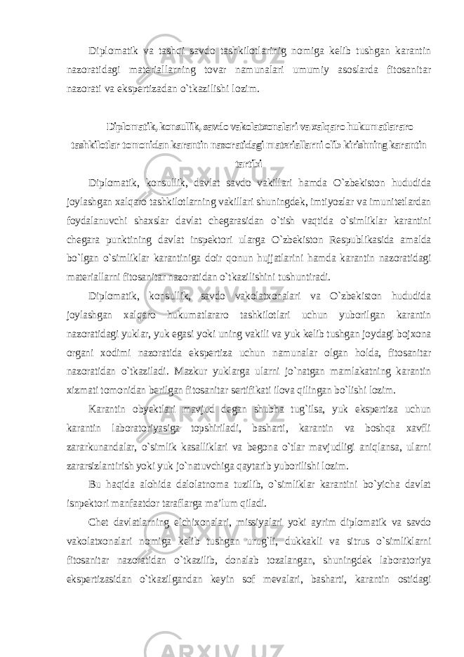 Diplomatik va tashqi savdo tashkilotlarinig nomiga kelib tushgan karantin nazoratidagi materiallarning tovar namunalari umumiy asoslarda fitosanitar nazorati va ekspertizadan o`tkazilishi lozim. Diplomatik, konsullik, savdo vakolatxonalari va xalqaro hukumatlararo tashkilotlar tomonidan karantin nazoratidagi materiallarni olib kirishning karantin tartibi Diplomatik, konsullik, davlat savdo vakillari hamda O`zbekiston hududida joylashgan xalqaro tashkilotlarning vakillari shuningdek, imtiyozlar va imunitetlardan foydalanuvchi shaxslar davlat chegarasidan o`tish vaqtida o`simliklar karantini chegara punktining davlat inspektori ularga O`zbekiston Respublikasida amalda bo`lgan o`simliklar karantiniga doir qonun hujjatlarini hamda karantin nazoratidagi materiallarni fitosanitar nazoratidan o`tkazilishini tushuntiradi. Diplomatik, konsullik, savdo vakolatxonalari va O`zbekiston hududida joylashgan xalqaro hukumatlararo tashkilotlari uchun yuborilgan karantin nazoratidagi yuklar, yuk egasi yoki uning vakili va yuk kelib tushgan joydagi bojxona organi xodimi nazoratida ekspertiza uchun namunalar olgan holda, fitosanitar nazoratidan o`tkaziladi. Mazkur yuklarga ularni jo`natgan mamlakatning karantin xizmati tomonidan berilgan fitosanitar sertifikati ilova qilingan bo`lishi lozim. Karantin obyektlari mavjud degan shubha tug`ilsa, yuk ekspertiza uchun karantin laboratoriyasiga topshiriladi, basharti, karantin va boshqa xavfli zararkunandalar, o`simlik kasalliklari va begona o`tlar mavjudligi aniqlansa, ularni zararsizlantirish yoki yuk jo`natuvchiga qaytarib yuborilishi lozim. Bu haqida alohida dalolatnoma tuzilib, o`simliklar karantini bo`yicha davlat isnpektori manfaatdor taraflarga ma’lum qiladi. Chet davlatlarning elchixonalari, missiyalari yoki ayrim diplomatik va savdo vakolatxonalari nomiga kelib tushgan urug`li, dukkakli va sitrus o`simliklarni fitosanitar nazoratidan o`tkazilib, donalab tozalangan, shuningdek laboratoriya ekspertizasidan o`tkazilgandan keyin sof mevalari, basharti, karantin ostidagi 