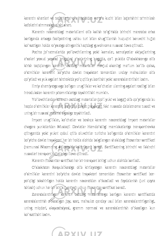 karantin shartlari va tadbirlarini o`z hisobidan va o`z kuchi bilan bajarishini ta’minlash kafolatini zimmasiga olishi shart. Karantin nazoratidagi materiallarni olib kelish to`g`risida birinchi marotaba ariza berilganda arizaga faoliyatining ushbu turi bilan shug`illanish huquqini beruvchi hujjat ko`rsatilgan holda ro`yxatga olinganlik haqidagi guvohnoma nusxasi ilova qilinadi. Pochta jo`natmalarida yo`lovchilarning yoki kemalar, samolyotlar ekipajlarining a’zolari yoxud poyezd brigadasi a’zolarining bagajda, qo`l yukida O`zbekistonga olib kirish taqiqlangan karantin ostidagi materiallar mavjud ekanligi ma’lum bo`lib qolsa, o`simliklar karantini bo`yicha davlat inspektori tomonidan unday mahsulotlar olib qo`yiladi va yuk egalari ishtirokida yo`q qilib yuborilishi yoki zararsizlantirilishi lozim. Ilmiy ahamiyatga ega bo`lgan urug`liklar va ko`chatlar ularning egalari roziligi bilan introduksion-karantin pitomniklariga topshirilishi mumkin. Yo`lovchilardan karantin ostidagi materiallar (qo`l yuki va bagaj) olib qo`yilganda bu haqda o`simliklar karantini bo`yicha davlat inspektori ikki nusxada dalolatnoma tuzadi va uning bir nusxasi material egasiga topshiriladi. Import urug`liklar, ko`chatlar va boshqa karantin nazoratidagi import materiallar chegara punktlaridan Mustaqil Davlatlar Hamdo`stligi mamlakatlariga transportirovka qilinganida yoki yukni qabul qilib oluvchilar turlicha bo`lganida o`simliklar karantini bo`yicha davlat inspektori har bir holda alohida belgilangan shakldagi fitosanitar sertifikati (namunasi Nizomning 4-ilovasida keltirilgan) beradi. Sertifikatning birinchi va ikkinchi nusxalari transport hujjatlariga ilova qilinadi. Karantin fitosanitar sertifikat har bir transport birligi uchun alohida beriladi. O`zbekiston Respublikasiga olib kirilayotgan karantin nazoratidagi materiallar o`simliklar karantini bo`yicha davlat inspektori tomonidan fitosanitar sertifikati bor- yo`qligi tekshirilgan holda karantin nazoratidan o`tkaziladi va foydalanish (uni qayta ishlash) uchun har bir birlik (partiya) uchun fitosanitar sertifikat beradi. Zararsizlantirilgan karantin ostidagi materiallarga berilgan karantin sertifikatida zararsizlantirish o`tkazilgan joy, soat, mahsulot qanday usul bilan zararsizlantirilganligi, uning miqdori, ekspozitsiyasi, gramm normasi va zararsizlantirish o`tkazilgan kun ko`rsatilishi lozim. 