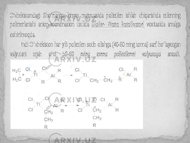 O&#39;zbekistondagi Sho‘rtangaz -kimyo majmu asida polietilen ishlab chiqarishda etilenning polimerlanishi anion -koordinasion usulda Sigler - Natta katalizatori vositasida amalga oshirilmoqda. Endi O‘z bekiston har yili polietilen sotib olishga (40 -60 ming tonna) sarf bo‘ layotgan valyutani tejab o ‘zi 50-60 ming tonna polietilenni valyutaga sotadi. 