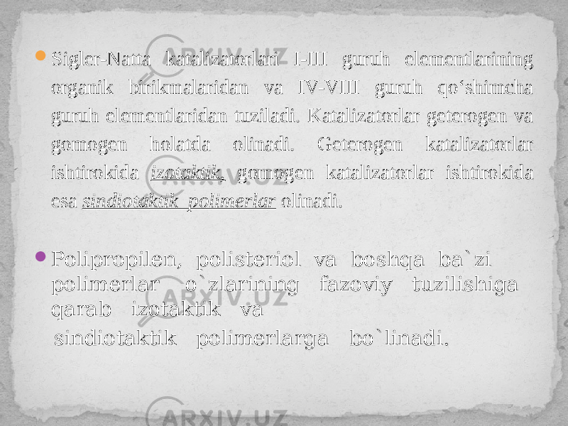  Sigler-Natta katalizatorlari I-III guruh elementlarining organik birikmalaridan va IV-VIII guruh qo‘shimcha guruh elementlaridan tuziladi. Katalizatorlar geterogen va gomogen holatda olinadi. Geterogen katalizatorlar ishtirokida izotaktik, gomogen katalizatorlar ishtirokida esa sindiotaktik polimerlar olinadi.  Polipropilen, polisteriol va boshqa ba`zi polimerlar o`zlarining fazoviy tuzilishiga qarab izotaktik va sindiotaktik polimerlarga bo`linadi. 