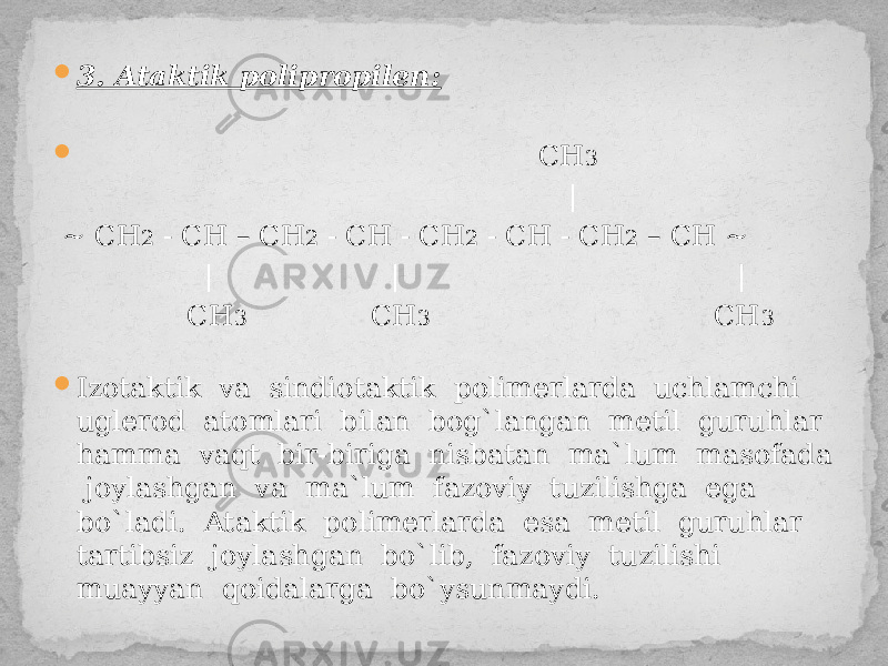  3. Ataktik polipropilen:  CH 3 | ~ СН 2 - СН – СН 2 - СН - СН 2 - СН - СН 2 – СН ~ | | | CH 3 CH 3 CH 3  Izotaktik va sindiotaktik polimerlarda uchlamchi uglerod atomlari bilan bog`langan metil guruhlar hamma vaqt bir-biriga nisbatan ma`lum masofada joylashgan va ma`lum fazoviy tuzilishga ega bo`ladi. Ataktik polimerlarda esa metil guruhlar tartibsiz joylashgan bo`lib, fazoviy tuzilishi muayyan qoidalarga bo`ysunmaydi. 