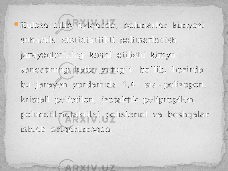  Xulosa qilib aytganda, polimerlar kimyosi sohasida steriotartibli polimerlanish jarayonlarining kashf etilishi kimyo sanoatining katta yutug`i bo`lib, hozirda bu jarayon yordamida 1,4 – sis - polizopen, kristall polietilen, izotaktik polipropilen, polimetilmetakrilat polisteriol va boshqalar ishlab chiqarilmoqda. 