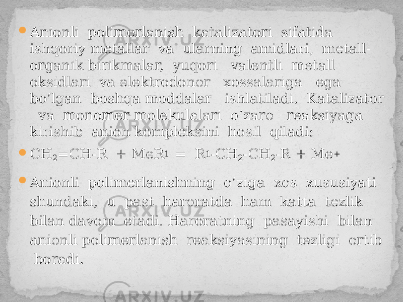  Anionli polimerlanish katalizatori sifatida ishqoriy metallar va ularning amidlari, metall- organik birikmalar, yuqori valentli metall oksidlari va elektrodonor xossalariga ega bo’lgan boshqa moddalar ishlatiladi. Katalizator va monomer molekulalari o’zaro reaksiyaga kirishib anion kompleksini hosil qiladi:  CH 2 =CH-R + MeR 1 = R 1 -CH 2 -CH 2 -R + Me +  Anionli polimerlanishning o’ziga xos xususiyati shundaki, u past haroratda ham katta tezlik bilan davom etadi. Haroratning pasayishi bilan anionli polimerlanish reaksiyasining tezligi ortib boradi. 