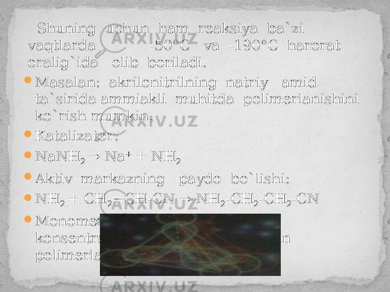  Shuning uchun ham reaksiya ba`zi vaqtlarda -50°С vа -190°С harorat oralig`ida olib boriladi.  Masalan: akrilonitrilning natriy amid ta`sirida ammiakli muhitda polimerlanishini ko`rish mumkin.  Katalizator:  NaNH 2 → Na + + NH 2 -  Aktiv markazning paydo bo`lishi:  NH 2 + CH 2 =CH-CN → NH 2 -CH 2 -CH 2 -CN  Monomer va katalizator konsentratsiyalarining ortishi bilan polimerlanish tezligi ham ortadi. 