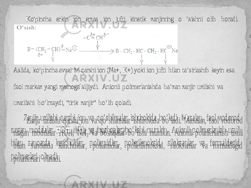 Ko&#39;pincha erkin ion emas ion jufti kinetik zanjiming o ‘sishni olib boradi. Aslida, ko‘pincha avval M qarshi ion (Na+, K+) yoki ion jufti bilan ta’sirlashib keyin esa faol markaz yangi zvenoga silji ydi. Anionli polimerlanishda ba’zan zanjir uzilishi va uzatilishi bo‘lmaydi, &#34;tirik zanjir&#34; bo’l ib qoladi. Zanjir uzilishi qarshi ion va qo‘shilmalar ishtirokida bo ’l adi. Masalan, faol vodorod tutgan moddalar HOH, NH 3 va boshqalar bo ’lishi mumkin. Anionli polimerlanish usuli bilan sanoatda kauchuklar, poliamidlar, polietilenoksid, siloksanlar va formaldegid polimerlari olinadi. 27 05 25 09 0A1E 13 2A0A1D 2517 0A0E 18 0A 04 04 0A02 0A 