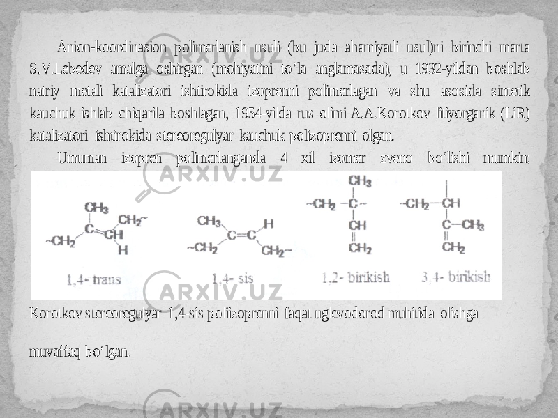 Anion -koordinasion polimerlanish usuli (bu juda ahamiyatli usul)ni birinchi marta S.V.Lebedev amalga oshirgan (mohiyatini to ’la anglamasada), u 1932 -yildan boshlab natriy metali katalizatori ishtirokida izoprenni polimerlagan va shu asosida sintetik kauchuk ishlab chiqarila boshlagan, 1954 -yilda rus olimi A.A.Korotkov litiyorganik (LiR) katalizatori ishtirokida stereoregulyar kauchuk polizoprenni olgan. Umuman izopren polimerlanganda 4 xil izomer zveno bo‘lishi mumkin: Korotkov stereoregulyar 1,4 -sis poliizoprenni faqat ug levodorod muhitida olishga muvaffaq bo‘lgan. 