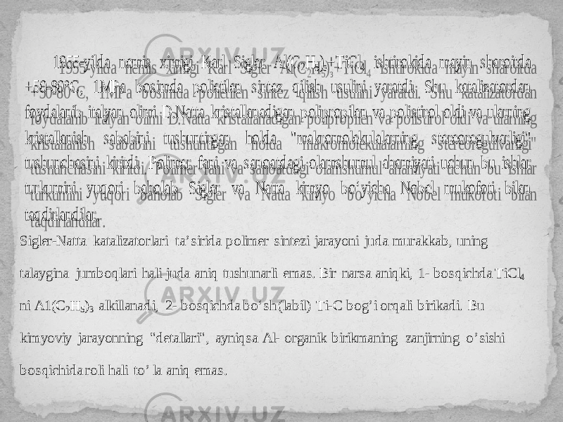 1955 -yilda nemis ximigi Karl Sigler А l(С 2Н 5)з+ Т iС l4 ishtirokida mayin sharoitda +50 -80°C, 1 М P а bosimda polietilen sintez qilish usulini yaratdi. Shu katalizatordan foydalanib italyan olimi D.Natta kristal lanadigan polipropilen va polistirol oldi va ularning kristallanish sababini tushuntirgan holda &#34;makromolekula larnin g stereoregulvarligi&#34; tushunchasini kiritdi. Polimer fani va sanoatdagi olamshumul ahamiyati uchun bu ishlar turkumini yuqori baholab Sigler va Natta kimyo bo‘yicha Nobel mukofoti bilan taqdirlandilar. Sigler - Natta katalizatorlari ta’sirida polimer sintezi jarayoni juda murakkab, uning talaygina jumboqlari hali juda aniq tushunarli emas. B ir narsa aniqki, 1 - bosqichda TiC l 4 ni A1(C 2 H 5 ) 3 alki llanad i, 2 - bosqichda bo‘sh (labil) Ti - C bog ’ i orqali birikadi. Bu kimyoviy jarayonning &#34;detallari&#34;, ayni qsa Al - organik birikmaning zanj i rn ing o ’ sishi bosqichida roli hali to ’ la aniq emas. 2F 2B24 38 172039 313A 32233B22 3C 0539 17330A 05 0A 0E 22 2B3E 41 42 430A 18 0A 11 12 0A0D 17 0D 0A 0F 17 15 0A 13 0A11 13 0A 1D 0A 18 13 0A 