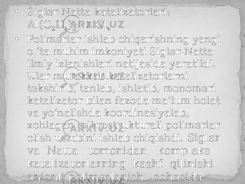 • Sigler-Natta katalizatorlari: Аl(С 2 Н 5 ) з +ТiСl 4 • Polimerlar ishlab chiqarishning yangi o ‘ta muhim imkoniyati Sigler-Natta ilmiy izlanishlari natijasida yaratildi. Ular murakkab katalizatorlarni tekshirib, tanlab, ishlatib, monomeri katalizator bilan fazoda ma’lum holat va yo‘nalishda koordinasiyalab, xohlagan mikrostrukturali polimerlar olish uslubini ishlab chiqishdi. Sigler va Natta tomonidan kompleks katalizatorlarning kashf qilinishi anionli polimerlanish sohasida qo`lga kiritilgan eng katta yutuqlardan biri bo`ldi. 