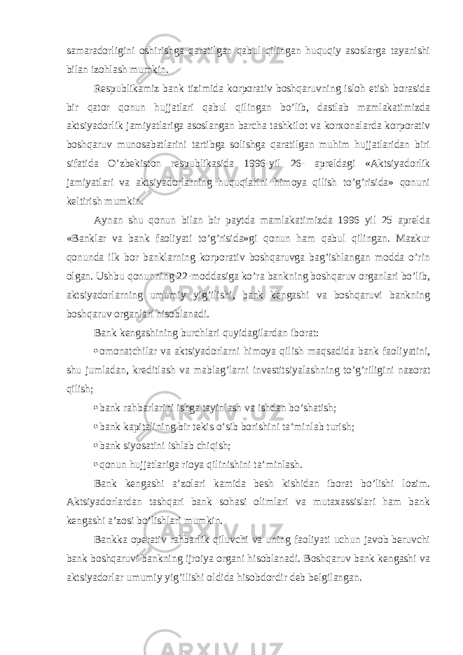 samaradorligini oshirishga qaratilgan qabul qilingan huquqiy asoslarga tayanishi bilan izohlash mumkin. Respublikamiz bank tizimida korporativ boshqaruvning isloh etish borasida bir qator qonun hujjatlari qabul qilingan bo’lib, dastlab mamlakatimizda aktsiyadorlik jamiyatlariga asoslangan barcha tashkilot va korxonalarda korporativ boshqaruv munosabatlarini tartibga solishga qaratilgan muhim hujjatlaridan biri sifatida O’zbekiston respublikasida 1996 - yil 26 - apreldagi «Aktsiyadorlik jamiyatlari va aktsiyadorlarning huquqlarini himoya qilish to’g’risida» qonuni keltirish mumkin. Aynan shu qonun bilan bir paytda mamlakatimizda 1996 yil 25 aprelda «Banklar va bank faoliyati to’g’risida»gi qonun ham qabul qilingan. Mazkur qonunda ilk bor banklarning korporativ boshqaruvga bag’ishlangan modda o’rin olgan. Ushbu qonunning 22-moddasiga ko’ra bankning boshqaruv organlari bo’lib, a ktsiyadorlarning umumiy yig’ilishi, bank kengashi va boshqaruvi bankning boshqaruv organlari hisoblanadi. Bank kengashining burchlari quyidagilardan iborat:  omonatchilar va aktsiyadorlarni himoya qilish maqsadida bank faoliyatini, shu jumladan, kreditlash va mablag’larni investitsiyalashning to’g’riligini nazorat qilish;  bank rahbarlarini ishga tayinlash va ishdan bo’shatish;  bank kapitalining bir tekis o’sib borishini ta’minlab turish;  bank siyosatini ishlab chiqish;  qonun hujjatlariga rioya qilinishini ta’minlash. Bank kengashi a’zolari kamida besh kishidan iborat bo’lishi lozim. Aktsiyadorlardan tashqari bank sohasi olimlari va mutaxassislari ham bank kengashi a’zosi bo’lishlari mumkin. Bankka operativ rahbarlik qiluvchi va uning faoliyati uchun javob beruvchi bank boshqaruvi bankning ijroiya organi hisoblanadi. Boshqaruv bank kengashi va aktsiyadorlar umumiy yig’ilishi oldida hisobdordir deb belgilangan. 