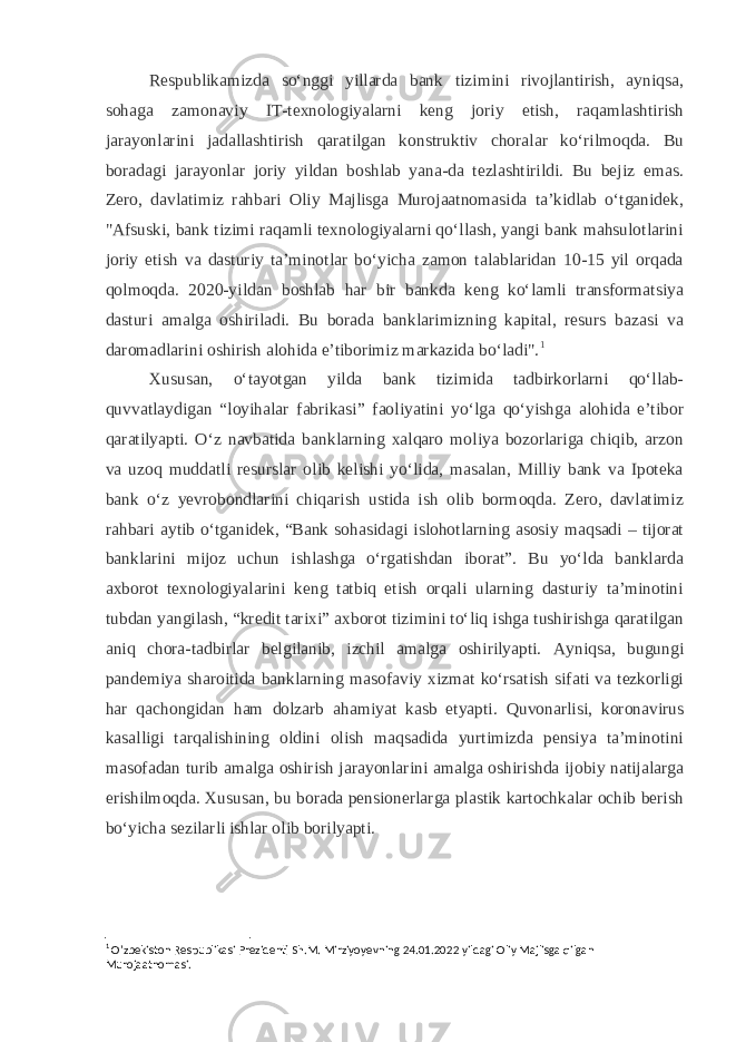 Respublikamizda soʻnggi yillarda bank tizimini rivojlantirish, ayniqsa, sohaga zamonaviy IT-texnologiyalarni keng joriy etish, raqamlashtirish jarayonlarini jadallashtirish qaratilgan konstruktiv choralar koʻrilmoqda. Bu boradagi jarayonlar joriy yildan boshlab yana-da tezlashtirildi. Bu bejiz emas. Zero, davlatimiz rahbari Oliy Majlisga Murojaatnomasida taʼkidlab oʻtganidek, &#34;Afsuski, bank tizimi raqamli texnologiyalarni qoʻllash, yangi bank mahsulotlarini joriy etish va dasturiy taʼminotlar boʻyicha zamon talablaridan 10-15 yil orqada qolmoqda. 2020-yildan boshlab har bir bankda keng koʻlamli transformatsiya dasturi amalga oshiriladi. Bu borada banklarimizning kapital, resurs bazasi va daromadlarini oshirish alohida eʼtiborimiz markazida boʻladi&#34;. 1 Xususan, oʻtayotgan yilda bank tizimida tadbirkorlarni qoʻllab- quvvatlaydigan “loyihalar fabrikasi” faoliyatini yoʻlga qoʻyishga alohida eʼtibor qaratilyapti. Oʻz navbatida banklarning xalqaro moliya bozorlariga chiqib, arzon va uzoq muddatli resurslar olib kelishi yoʻlida, masalan, Milliy bank va Ipoteka bank oʻz yevrobondlarini chiqarish ustida ish olib bormoqda. Zero, davlatimiz rahbari aytib oʻtganidek, “Bank sohasidagi islohotlarning asosiy maqsadi – tijorat banklarini mijoz uchun ishlashga oʻrgatishdan iborat”. Bu yoʻlda banklarda axborot texnologiyalarini keng tatbiq etish orqali ularning dasturiy taʼminotini tubdan yangilash, “kredit tarixi” axborot tizimini toʻliq ishga tushirishga qaratilgan aniq chora-tadbirlar belgilanib, izchil amalga oshirilyapti. Ayniqsa, bugungi pandemiya sharoitida banklarning masofaviy xizmat koʻrsatish sifati va tezkorligi har qachongidan ham dolzarb ahamiyat kasb etyapti. Quvonarlisi, koronavirus kasalligi tarqalishining oldini olish maqsadida yurtimizda pensiya taʼminotini masofadan turib amalga oshirish jarayonlarini amalga oshirishda ijobiy natijalarga erishilmoqda. Xususan, bu borada pensionerlarga plastik kartochkalar ochib berish boʻyicha sezilarli ishlar olib borilyapti. 1 O’zbekiston Respublikasi Prezidenti Sh.M. Mirziyoyevning 24.01.2022 yildagi Oliy Majlisga qilgan Murojaatnomasi. 