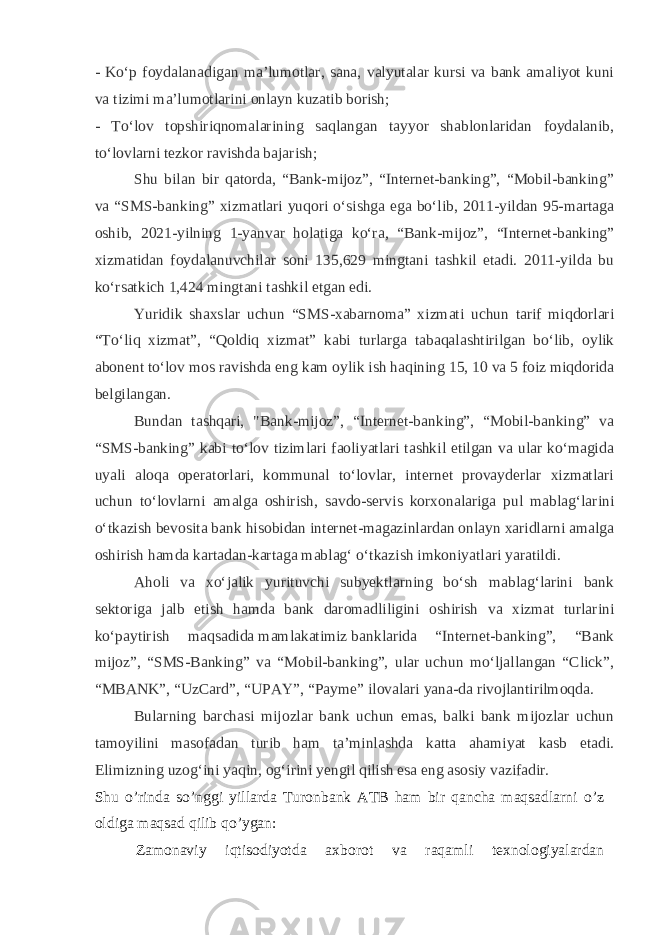 - Koʻp foydalanadigan maʼlumotlar, sana, valyutalar kursi va bank amaliyot kuni va tizimi maʼlumotlarini onlayn kuzatib borish; - Toʻlov topshiriqnomalarining saqlangan tayyor shablonlaridan foydalanib, toʻlovlarni tezkor ravishda bajarish; Shu bilan bir qatorda, “Bank-mijoz”, “Internet-banking”, “Mobil-banking” va “SMS-banking” xizmatlari yuqori oʻsishga ega boʻlib, 2011-yildan 95-martaga oshib, 2021-yilning 1-yanvar holatiga koʻra, “Bank-mijoz”, “Internet-banking” xizmatidan foydalanuvchilar soni 135,629 mingtani tashkil etadi. 2011-yilda bu koʻrsatkich 1,424 mingtani tashkil etgan edi. Yuridik shaxslar uchun “SMS-xabarnoma” xizmati uchun tarif miqdorlari “Toʻliq xizmat”, “Qoldiq xizmat” kabi turlarga tabaqalashtirilgan boʻlib, oylik abonent toʻlov mos ravishda eng kam oylik ish haqining 15, 10 va 5 foiz miqdorida belgilangan. Bundan tashqari, &#34;Bank-mijoz”, “Internet-banking”, “Mobil-banking” va “SMS-banking” kabi toʻlov tizimlari faoliyatlari tashkil etilgan va ular koʻmagida uyali aloqa operatorlari, kommunal toʻlovlar, internet provayderlar xizmatlari uchun toʻlovlarni amalga oshirish, savdo-servis korxonalariga pul mablagʻlarini oʻtkazish bevosita bank hisobidan internet-magazinlardan onlayn xaridlarni amalga oshirish hamda kartadan-kartaga mablagʻ   oʻtkazish imkoniyatlari yaratildi. Aholi va xoʻjalik yurituvchi subyektlarning boʻsh mablagʻlarini bank sektoriga jalb etish hamda bank daromadliligini oshirish va xizmat turlarini koʻpaytirish maqsadida   mamlakatimiz   banklarida “Internet-banking”, “Bank mijoz”, “SMS-Banking” va “Mobil-banking”, ular uchun moʻljallangan “Click”, “MBANK”, “UzCard”, “UPAY”, “Payme” ilovalari yana-da rivojlantirilmoqda. Bularning barchasi mijozlar bank uchun emas, balki bank mijozlar uchun tamoyilini masofadan turib ham taʼminlashda katta ahamiyat kasb etadi. Elimizning uzogʻini yaqin, ogʻirini yengil qilish esa eng asosiy vazifadir. Shu o’rinda so’nggi yillarda Turonbank ATB ham bir qancha maqsadlarni o’z oldiga maqsad qilib qo’ygan: Zamonaviy iqtisodiyotda axborot va raqamli texnologiyalardan 