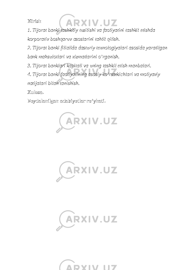 Kirish 1. Tijorat banki tashkiliy tuzilishi va faoliyatini tashkil etishda korporativ boshqaruv asoslarini tahlil qilish. 2. Tijorat banki filialida dasturiy texnologiyalari asosida yaratilgan bank mahsulotlari va xizmatlarini o’rganish. 3. Tijorat banklari kapitali va uning tashkil etish manbalari. 4. Tijorat banki faoliyatining asosiy ko’rsatkichlari va moliyaviy natijalari bilan tanishish. Xulosa. Foydalanilgan adabiyotlar ro’yhati. 