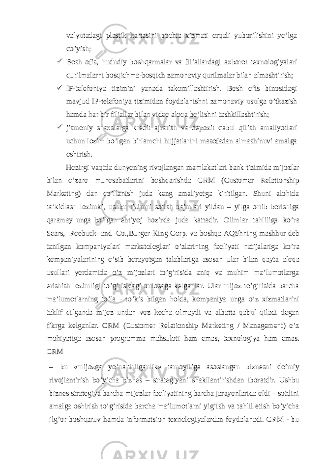 valyutadagi plastik kartasini pochta xizmati orqali yuborilishini yoʼlga qoʼyish;  Bosh ofis, hududiy boshqarmalar va filiallardagi axborot texnologiyalari qurilmalarni bosqichma-bosqich zamonaviy qurilmalar bilan almashtirish;  IP-telefoniya tizimini yanada takomillashtirish. Bosh ofis binosidagi mavjud IP-telefoniya tizimidan foydalanishni zamonaviy usulga oʼtkazish hamda har bir filiallar bilan video aloqa boʼlishni tashkillashtirish;  jismoniy shaxslarga kredit ajratish va depozit qabul qilish amaliyotlari uchun lozim boʼlgan birlamchi hujjatlarini masofadan almashinuvi amalga oshirish. Hozirgi vaqtda dunyoning rivojlangan mamlakatlari bank tizimida mijozlar bilan o’zaro munosabatlarini boshqarishda CRM (Customer Relationship Marketing) dan qo’llanish juda keng amaliyotga kiritilgan. Shuni alohida ta’kidlash lozimki, ushbu tizimni sotish xajmlari yildan – yilga ortib borishiga qaramay unga bo’lgan ehtiyoj hozirda juda kattadir. Olimlar tahliliga ko’ra Sears, Roebuck and Co.,Burger King Corp. va boshqa AQShning mashhur deb tanilgan kompaniyalari marketologlari o’zlarining faoliyati natijalariga ko’ra kompaniyalarining o’sib borayotgan talablariga asosan ular bilan qayta aloqa usullari yordamida o’z mijozlari to’g’risida aniq va muhim ma’lumotlarga erishish lozimligi to’g’risidagi xulosaga kelganlar. Ular mijoz to’g’risida barcha ma’lumotlarning to’la - to’kis bilgan holda, kompaniya unga o’z xizmatlarini taklif qilganda mijoz undan voz kecha olmaydi va albatta qabul qiladi degan fikrga kelganlar. CRM (Customer Relationship Marketing / Management) o’z mohiyatiga asosan programma mahsuloti ham emas, texnologiya ham emas. CRM – bu «mijozga yo’naltirilganlik» tamoyiliga asoslangan biznesni doimiy rivojlantirish bo’yicha biznes – strategiyani shakllantirishdan iboratdir. Ushbu biznes strategiya barcha mijozlar faoliyatining barcha jarayonlarida oldi – sotdini amalga oshirish to’g’risida barcha ma’lumotlarni yig’ish va tahlil etish bo’yicha ilg’or boshqaruv hamda informatsion texnologiyalardan foydalanadi. CRM - bu 