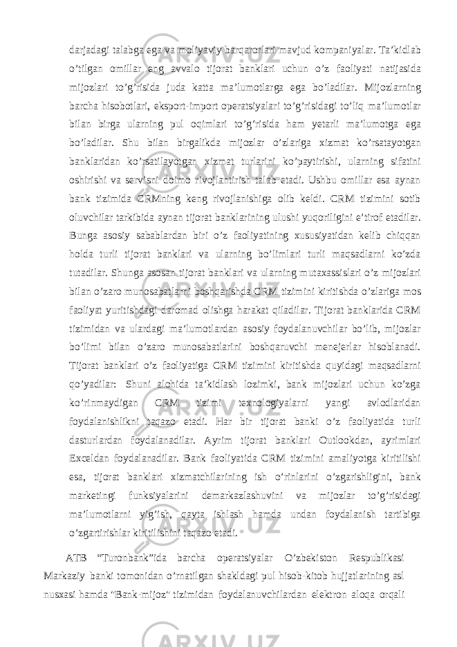 darjadagi talabga ega va moliyaviy barqarorlari mavjud kompaniyalar. Ta’kidlab o’tilgan omillar eng avvalo tijorat banklari uchun o’z faoliyati natijasida mijozlari to’g’risida juda katta ma’lumotlarga ega bo’ladilar. Mijozlarning barcha hisobotlari, eksport-import operatsiyalari to’g’risidagi to’liq ma’lumotlar bilan birga ularning pul oqimlari to’g’risida ham yetarli ma’lumotga ega bo’ladilar. Shu bilan birgalikda mijozlar o’zlariga xizmat ko’rsatayotgan banklaridan ko’rsatilayotgan xizmat turlarini ko’paytirishi, ularning sifatini oshirishi va servisni doimo rivojlantirish talab etadi. Ushbu omillar esa aynan bank tizimida CRMning keng rivojlanishiga olib keldi. CRM tizimini sotib oluvchilar tarkibida aynan tijorat banklarining ulushi yuqoriligini e’tirof etadilar. Bunga asosiy sabablardan biri o’z faoliyatining xususiyatidan kelib chiqqan holda turli tijorat banklari va ularning bo’limlari turli maqsadlarni ko’zda tutadilar. Shunga asosan tijorat banklari va ularning mutaxassislari o’z mijozlari bilan o’zaro munosabatlarni boshqarishda CRM tizimini kiritishda o’zlariga mos faoliyat yuritishdagi daromad olishga harakat qiladilar. Tijorat banklarida CRM tizimidan va ulardagi ma’lumotlardan asosiy foydalanuvchilar bo’lib, mijozlar bo’limi bilan o’zaro munosabatlarini boshqaruvchi menejerlar hisoblanadi. Tijorat banklari o’z faoliyatiga CRM tizimini kiritishda quyidagi maqsadlarni qo’yadilar: Shuni alohida ta’kidlash lozimki, bank mijozlari uchun ko’zga ko’rinmaydigan CRM tizimi texnologiyalarni yangi avlodlaridan foydalanishlikni taqazo etadi. Har bir tijorat banki o’z faoliyatida turli dasturlardan foydalanadilar. Ayrim tijorat banklari Outlookdan, ayrimlari Exceldan foydalanadilar. Bank faoliyatida CRM tizimini amaliyotga kiritilishi esa, tijorat banklari xizmatchilarining ish o’rinlarini o’zgarishligini, bank marketingi funksiyalarini demarkazlashuvini va mijozlar to’g’risidagi ma’lumotlarni yig’ish, qayta ishlash hamda undan foydalanish tartibiga o’zgartirishlar kiritilishini taqazo etadi. ATB “Turonbank”ida barcha operatsiyalar O’zbekiston Respublikasi Markaziy banki tomonidan o’rnatilgan shakldagi pul hisob-kitob hujjatlarining asl nusxasi hamda &#34;Bank-mijoz&#34; tizimidan foydalanuvchilardan elektron aloqa orqali 