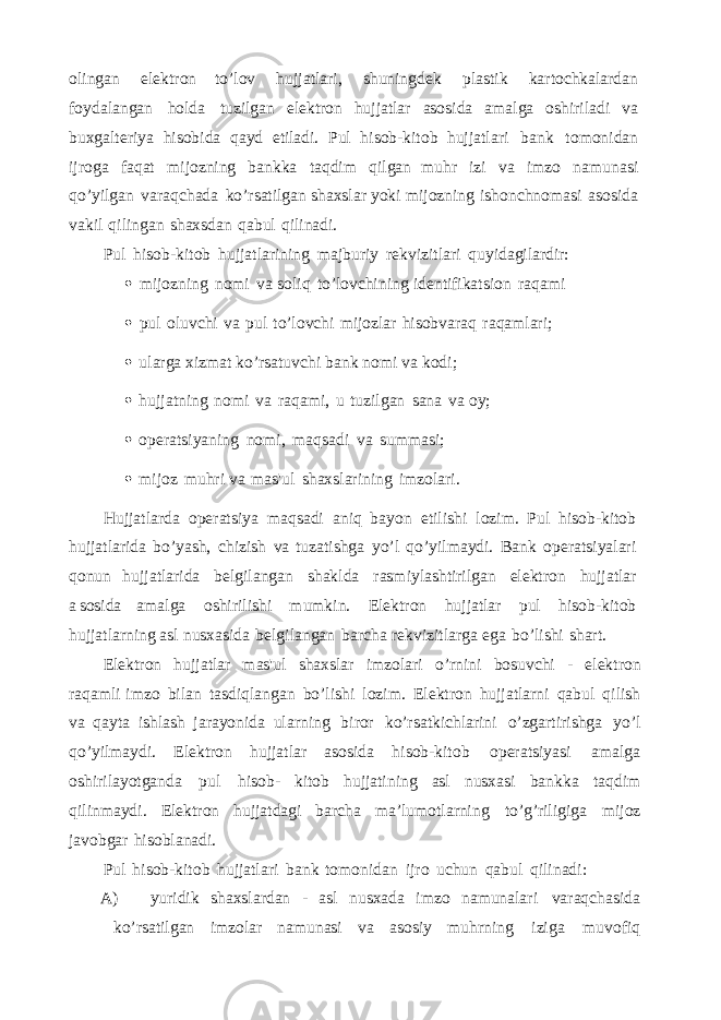 olingan elektron to’lov hujjatlari, shuningdek plastik kartochkalardan foydalangan holda tuzilgan elektron hujjatlar asosida amalga oshiriladi va buxgalteriya hisobida qayd etiladi. Pul hisob-kitob hujjatlari bank tomonidan ijroga faqat mijozning bankka taqdim qilgan muhr izi va imzo namunasi qo’yilgan varaqchada ko’rsatilgan shaxslar yoki mijozning ishonchnomasi asosida vakil qilingan shaxsdan qabul qilinadi. Pul hisob-kitob hujjatlarining majburiy rekvizitlari quyidagilardir:  mijozning nomi va soliq to’lovchining identifikatsion raqami  pul oluvchi va pul to’lovchi mijozlar hisobvaraq raqamlari;  ularga xizmat ko’rsatuvchi bank nomi va kodi;  hujjatning nomi va raqami, u tuzilgan sana va oy;  operatsiyaning nomi, maqsadi va summasi;  mijoz muhri va mas&#39;ul shaxslarining imzolari. Hujjatlarda operatsiya maqsadi aniq bayon etilishi lozim. Pul hisob-kitob hujjatlarida bo’yash, chizish va tuzatishga yo’l qo’yilmaydi. Bank operatsiyalari qonun hujjatlarida belgilangan shaklda rasmiylashtirilgan elektron hujjatlar a sosida amalga oshirilishi mumkin. Elektron hujjatlar pul hisob-kitob hujjatlarning asl nusxasida belgilangan barcha rekvizitlarga ega bo’lishi shart. Elektron hujjatlar mas&#39;ul shaxslar imzolari o’rnini bosuvchi - elektron raqamli imzo bilan tasdiqlangan bo’lishi lozim. Elektron hujjatlarni qabul qilish va qayta ishlash jarayonida ularning biror ko’rsatkichlarini o’zgartirishga yo’l qo’yilmaydi. Elektron hujjatlar asosida hisob-kitob operatsiyasi amalga oshirilayotganda pul hisob- kitob hujjatining asl nusxasi bankka taqdim qilinmaydi. Elektron hujjatdagi barcha ma’lumotlarning to’g’riligiga mijoz javobgar hisoblanadi. Pul hisob-kitob hujjatlari bank tomonidan ijro uchun qabul qilinadi: A) yuridik shaxslardan - asl nusxada imzo namunalari varaqchasida ko’rsatilgan imzolar namunasi va asosiy muhrning iziga muvofiq 