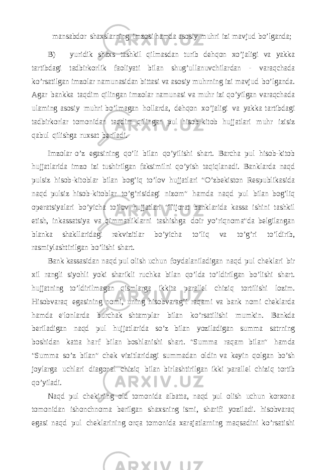 mansabdor shaxslarning imzosi hamda asosiy muhri izi mavjud bo’lganda; B) yuridik shaxs tashkil qilmasdan turib dehqon xo’jaligi va yakka tartibdagi tadbirkorlik faoliyati bilan shug’ullanuvchilardan - varaqchada ko’rsatilgan imzolar namunasidan bittasi va asosiy muhrning izi mavjud bo’lganda. Agar bankka taqdim qilingan imzolar namunasi va muhr izi qo’yilgan varaqchada ulaming asosiy muhri bo’lmagan hollarda, dehqon xo’jaligi va yakka tartibdagi tadbirkorlar tomonidan taqdim qilingan pul hisob-kitob hujjatlari muhr izisiz qabul qilishga ruxsat beriladi. Imzolar o’z egasining qo’li bilan qo’yilishi shart. Barcha pul hisob-kitob hujjatlarida imzo izi tushirilgan faksimilni qo’yish taqiqlanadi. Banklarda naqd pulsiz hisob-kitoblar bilan bog’iq to’lov hujjatlari &#34;O’zbekiston Respublikasida naqd pulsiz hisob-kitoblar to’g’risidagi nizom&#34; hamda naqd pul bilan bog’liq operatsiyalari bo’yicha to’lov hujjatlari &#34;Tijorat banklarida kassa ishini tashkil etish, inkassatsiya va qimmatliklarni tashishga doir yo’riqnoma&#34;da belgilangan blanka shakllaridagi rekvizitlar bo’yicha to’liq va to’g’ri to’ldirib, rasmiylashtirilgan bo’lishi shart. Bank kassasidan naqd pul olish uchun foydalaniladigan naqd pul cheklari bir xil rangli siyohli yoki sharikli ruchka bilan qo’lda to’ldirilgan bo’lishi shart. hujjatning to’ldirilmagan qismlarga ikkita parallel chiziq tortilishi lozim. Hisobvaraq egasining nomi, uning hisobvarag’i raqami va bank nomi cheklarda hamda e&#39;lonlarda burchak shtamplar bilan ko’rsatilishi mumkin. Bankda beriladigan naqd pul hujjatlarida so’z bilan yoziladigan summa satrning boshidan katta harf bilan boshlanishi shart. &#34;Summa raqam bilan&#34; hamda &#34;Summa so’z bilan&#34; chek vizitlaridagi summadan oldin va keyin qolgan bo’sh joylarga uchlari diagonal chiziq bilan birlashtirilgan ikki parallel chiziq tortib qo’yiladi. Naqd pul chekining old tomonida albatta, naqd pul olish uchun korxona tomonidan ishonchnoma berilgan shaxsning ismi, sharifi yoziladi. hisobvaraq egasi naqd pul cheklarining orqa tomonida xarajatlarning maqsadini ko’rsatishi 