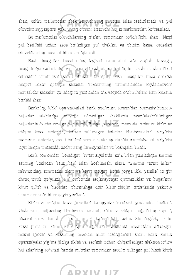 shart, ushbu ma&#39;lumotlar chek beruvchining imzolari bilan tasdiqlanadi va pul oluvchining pasporti yoki uning o’rnini bosuvchi hujjat ma&#39;lumotlari ko’rsatiladi. Bu ma&#39;lumotlar oluvchilarning o’zlari tomonidan to’ldirilishi shart. Naqd pul berilishi uchun asos bo’ladigan pul cheklari va chiqim kassa orderlari oluvchilarning imzolari bilan tasdiqlanadi. Bosh buxgalter imzolarning tegishli namunalari o’z vaqtida kassaga, buxgalteriya xodimlariga va nazoratchi xodimlarga berilib, bu haqda ulardan tilxat olinishini ta&#39;minlashi shart. Bundan tashqari, bosh buxgalter imzo chekish huquqi bekor qilingan shaxslar imzolarining namunalaridan foydalanuvchi mansabdor shaxslar qo’lidagi ro’yxatlardan o’z vaqtida o’chirilishini ham kuzatib borishi shart. Bankning ichki operatsiyalari bank xodimlari tomonidan normativ-huquqiy hujjatlar talablariga muvofiq o’rnatilgan shakllarda rasmiylashtiriladigan hujjatlar bo’yicha amalga oshiriladi. Bunga, xususan, memorial orderlar, kirim va chiqim kassa orderlari, ko’zda tutilmagan holatlar hisobvaraqlari bo’yicha memorial orderlar, kredit bo’limi hamda bankning alohida operatsiyalari bo’yicha tayinlangan mutasaddi xodimining farmoyishlari va boshqalar kiradi. Bank tomonidan beradigan kvitantsiyalarda so’z bilan yoziladigan summa satrning boshidan katta harf bilan boshlanishi shart. &#34;Summa raqam bilan&#34; rekvizitidagi summadan oldin va keyin qolgan bo’sh joyga ikki parallel to’g’ri chiziq tortib qo’yiladi. Pul omborida saqlanayotgan qimmatliklar va hujjatlarni kirim qilish va hisobdan chiqarishga doir kirim-chiqim orderlarida yakuniy summalar so’z bilan qayta yoziladi. Kirim va chiqim kassa jurnallari kompyuter texnikasi yordamida tuziladi. Unda sana, mijozning hisobvaraq raqami, kirim va chiqim hujjatining raqami, hisobot ramzi hamda uning summasi ko’rsatilishi lozim. Shuningdek, ushbu kassa jurnallari kirim va chiqim hujjatlarini dastlabki nazoratdan o’tkazgan mas&#39;ul ijrochi va kassirning imzolari bilan tasdiqlanishi shart. Bank kunlik operatsiyalar yig’ma jildiga tikish va saqlash uchun chiqariladigan elektron to’lov hujjatlarining ro’yxati hamda mijozlar tomonidan taqdim qilingan pul hisob-kitob 