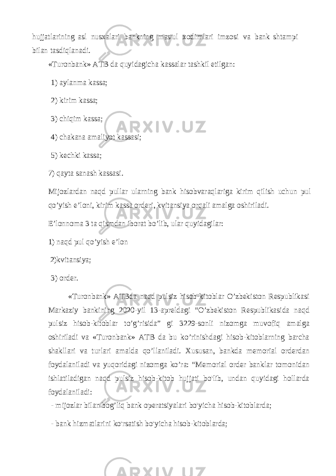 hujjatlarining asl nusxalari bankning mas&#39;ul xodimlari imzosi va bank shtampi bilan tasdiqlanadi. «Turonbank» ATB da quyidagicha kassalar tashkil etilgan: 1) aylanma kassa; 2) kirim kassa; 3) chiqim kassa; 4) chakana amaliyot kassasi; 5) kechki kassa; 7) qayta sanash kassasi . Mijozlardan naqd pullar ularning bank hisobvaraqlariga kirim qilish uchun pul qo ’ yish e ’ loni , kirim kassa orderi , kvitansiya orqali amalga oshiriladi . E’lonnoma 3 ta qismdan iborat bo’lib, ular quyidagilar: 1) naqd pul qo’yish e’lon 2)kvitansiya; 3) order. « Turonbank » ATBda naqd pulsiz hisob - kitoblar O ’ zbekiston Respublikasi Markaziy bankining 2020- yil 13- apreldagi “ O ’ zbekiston Respublikasida naqd pulsiz hisob - kitoblar to ’ g ’ risida ” gi 3229- sonli nizomga muvofiq amalga oshiriladi va « Turonbank » ATB da bu ko ’ rinishdagi hisob - kitoblarning barcha shakllari va turlari amalda qo ’ llaniladi . Xususan , bankda memorial orderdan foydalaniladi va yuqoridagi nizomga ko ’ ra : “ Memorial order banklar tomonidan ishlatiladigan naqd pulsiz hisob - kitob hujjati bo &#39; lib , undan quyidagi hollarda foydalaniladi : - mijozlar bilan bog’liq bank operatsiyalari bo&#39;yicha hisob-kitoblarda; - bank hizmatlarini ko&#39;rsatish bo&#39;yicha hisob-kitoblarda; 