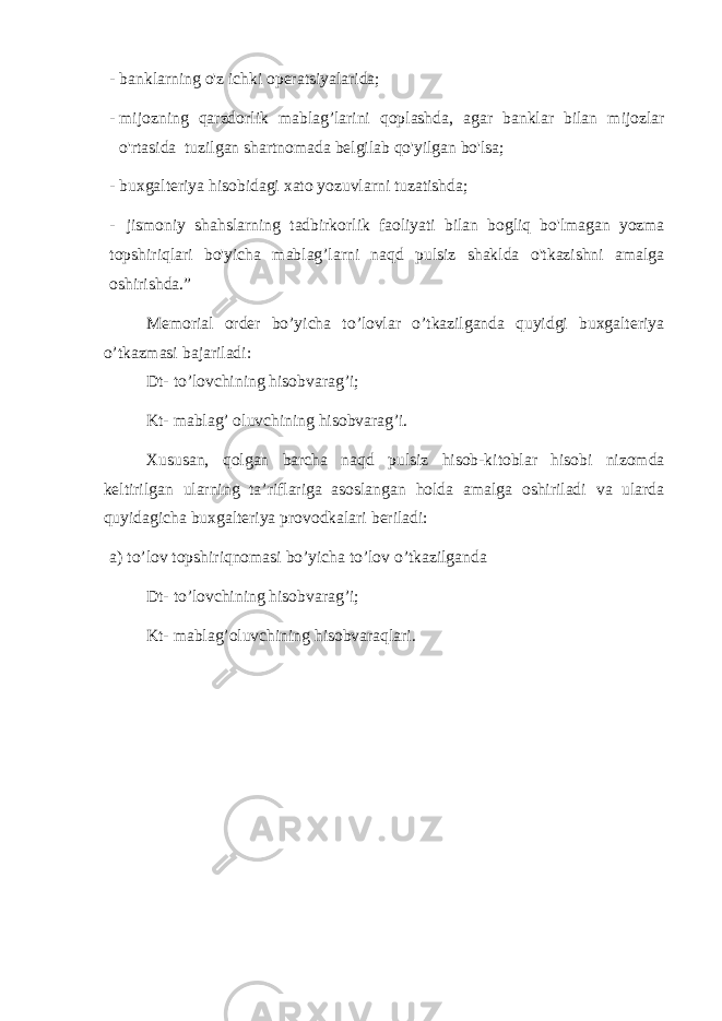 - banklarning o&#39;z ichki operatsiyalarida; - mijozning qarzdorlik mablag’larini qoplashda, agar banklar bilan mijozlar o&#39;rtasida tuzilgan shartnomada belgilab qo&#39;yilgan bo&#39;lsa; - buxgalteriya hisobidagi xato yozuvlarni tuzatishda; - jismoniy shahslarning tadbirkorlik faoliyati bilan bogliq bo&#39;lmagan yozma topshiriqlari bo&#39;yicha mablag’larni naqd pulsiz shaklda o&#39;tkazishni amalga oshirishda.” Memorial order bo’yicha to’lovlar o’tkazilganda quyidgi buxgalteriya o’tkazmasi bajariladi: Dt- to’lovchining hisobvarag’i; Kt- mablag’ oluvchining hisobvarag’i. Xususan, qolgan barcha naqd pulsiz hisob-kitoblar hisobi nizomda keltirilgan ularning ta’riflariga asoslangan holda amalga oshiriladi va ularda quyidagicha buxgalteriya provodkalari beriladi: a) to’lov topshiriqnomasi bo’yicha to’lov o’tkazilganda Dt- to’lovchining hisobvarag’i; Kt- mablag’oluvchining hisobvaraqlari. 