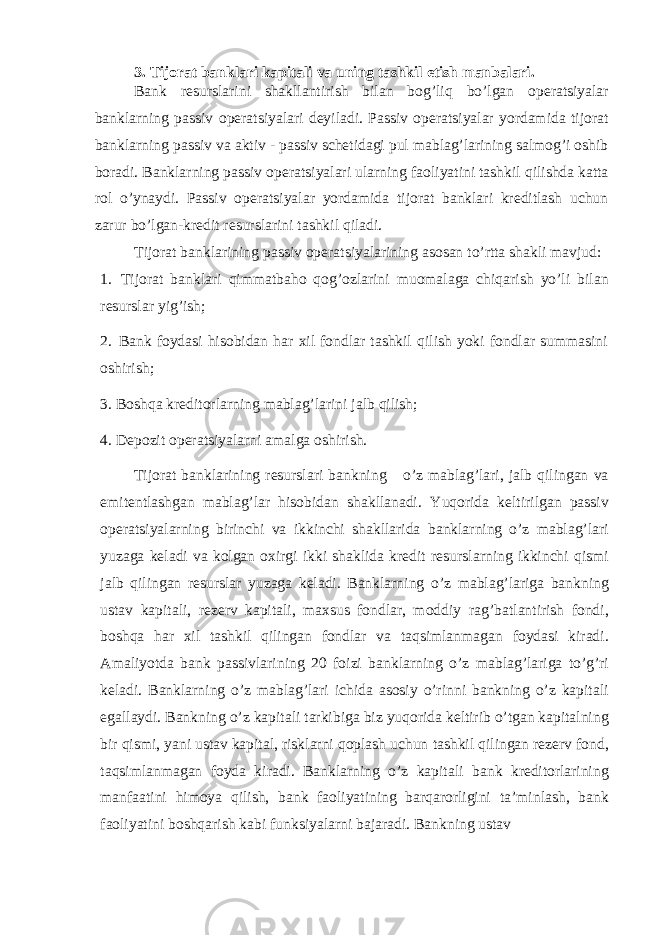 3. Tijorat banklari kapitali va uning tashkil etish manbalari. Bank resurslarini shakllantirish bilan bog’liq bo’lgan operatsiyalar banklarning passiv operatsiyalari deyiladi. Passiv operatsiyalar yordamida tijorat banklarning passiv va aktiv - passiv schetidagi pul mablag’larining salmog’i oshib boradi. Banklarning passiv operatsiyalari ularning faoliyatini tashkil qilishda katta rol o’ynaydi. Passiv operatsiyalar yordamida tijorat banklari kreditlash uchun zarur bo’lgan-kredit resurslarini tashkil qiladi. Tijorat banklarining passiv operatsiyalarining asosan to’rtta shakli mavjud: 1. Tijorat banklari qimmatbaho qog’ozlarini muomalaga chiqarish yo’li bilan resurslar yig’ish; 2. Bank foydasi hisobidan har xil fondlar tashkil qilish yoki fondlar summasini oshirish; 3. Boshqa kreditorlarning mablag’larini jalb qilish; 4. Depozit operatsiyalarni amalga oshirish. Tijorat banklarining resurslari bankning o’z mablag’lari, jalb qilingan va emitentlashgan mablag’lar hisobidan shakllanadi. Yuqorida keltirilgan passiv operatsiyalarning birinchi va ikkinchi shakllarida banklarning o’z mablag’lari yuzaga keladi va kolgan oxirgi ikki shaklida kredit resurslarning ikkinchi qismi jalb qilingan resurslar yuzaga keladi. Banklarning o’z mablag’lariga bankning ustav kapitali, rezerv kapitali, maxsus fondlar, moddiy rag’batlantirish fondi, boshqa har xil tashkil qilingan fondlar va taqsimlanmagan foydasi kiradi. Amaliyotda bank passivlarining 20 foizi banklarning o’z mablag’lariga to’g’ri keladi. Banklarning o’z mablag’lari ichida asosiy o’rinni bankning o’z kapitali egallaydi. Bankning o’z kapitali tarkibiga biz yuqorida keltirib o’tgan kapitalning bir qismi, yani ustav kapital, risklarni qoplash uchun tashkil qilingan rezerv fond, taqsimlanmagan foyda kiradi. Banklarning o’z kapitali bank kreditorlarining manfaatini himoya qilish, bank faoliyatining barqarorligini ta’minlash, bank faoliyatini boshqarish kabi funksiyalarni bajaradi. Bankning ustav 