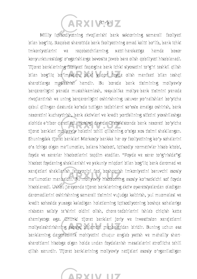 Kirish Milliy iqtisodiyotning rivojlanishi bank sektorining samarali faoliyati bilan bog’liq. Raqobat sharoitida bank faoliyatining omad kaliti bo’lib, bank ichki imkoniyatlarini va raqobatchilarning xatti-harakatiga hamda bozor konyunkturasidagi o’zgarishlarga bevosita javob bera olish qobiliyati hisoblanadi. Tijorat banklarining faoliyati faqatgina bank ichki siyosatini to’g’ri tashkil qilish bilan bog’liq bo’lmasdan, balki yuqori foyda olish manfaati bilan tashqi sharoitlarga moslashish hamdir. Bu borada bank tizimining moliyaviy barqarorligini yanada mustahkamlash, respublika moliya-bank tizimini yanada rivojlantirish va uning barqarorligini oshirishning ustuvor yo’nalishlari bo’yicha qabul qilingan dasturda ko’zda tutilgan tadbirlarni so’zsiz amalga oshirish, bank nazoratini kuchaytirish, bank aktivlari va kredit portfelining sifatini yaxshilashga alohida e’tibor qaratiladi. Hozirgi davrda O’zbekistonda bank nazorati bo’yicha tijorat banklari moliyaviy holatini tahlil qilishning o’ziga xos tizimi shakllangan. Shuningdek tijorat banklari Markaziy bankka har oy faoliyatining ko’p sohalarini o’z ichiga olgan ma’lumotlar, balans hisoboti, iqtisodiy normativlar hisob-kitobi, foyda va zararlar hisobotlarini taqdim etadilar. “Foyda va zarar to’g’risida”gi hisobot foydaning shakllanishi va yakuniy miqdori bilan bog’liq bank daromad va xarajatlari shakllanish jarayonini faol boshqarish imkoniyatini beruvchi asosiy ma’lumotlar manbaidir. Bu moliyaviy hisobotning asosiy ko’rsatkichi sof foyda hisoblanadi. Ushbu jarayonda tijorat banklarining aktiv operatsiyalardan oladigan daromadlarini oshirishning samarali tizimini vujudga keltirish, pul muomalasi va kredit sohasida yuzaga keladigan holatlarning iqtisodiyotning boshqa sohalariga nisbatan salbiy ta’sirini oldini olish, chora-tadbirlarini ishlab chiqish katta ahamiyatga ega. Chunki tijorat banklari joriy va investitsion xarajatlarni moliyalashtirishning asosiy, birlamchi manbalaridan biridir. Buning uchun esa banklarning daromadlilik mohiyatini chuqur anglab yetish va mahalliy shart- sharoitlarni hisobga olgan holda undan foydalanish masalalarini atroflicha tahlil qilish zarurdir. Tijorat banklarining moliyaviy natijalari asosiy o’rganiladigan 