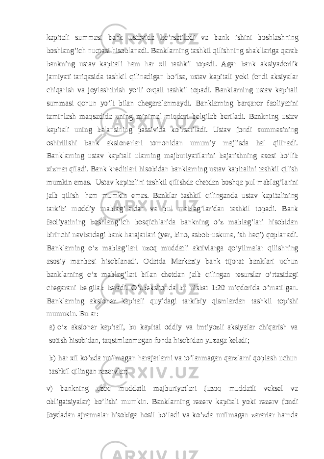 kapitali summasi bank ustavida ko’rsatiladi va bank ishini boshlashning boshlang’ich nuqtasi hisoblanadi. Banklarning tashkil qilishning shakllariga qarab bankning ustav kapitali ham har xil tashkil topadi. Agar bank aksiyadorlik jamiyati tariqasida tashkil qilinadigan bo’lsa, ustav kapitali yoki fondi aksiyalar chiqarish va joylashtirish yo’li orqali tashkil topadi. Banklarning ustav kapitali summasi qonun yo’li bilan chegaralanmaydi. Banklarning barqaror faoliyatini taminlash maqsadida uning minimal miqdori belgilab beriladi. Bankning ustav kapitali uning balansining passivida ko’rsatiladi. Ustav fondi summasining oshirilishi bank aksionerlari tomonidan umumiy majlisda hal qilinadi. Banklarning ustav kapitali ularning majburiyatilarini bajarishning asosi bo’lib xizmat qiladi. Bank kreditlari hisobidan banklarning ustav kapitalini tashkil qilish mumkin emas. Ustav kapitalini tashkil qilishda chetdan boshqa pul mablag’larini jalb qilish ham mumkin emas. Banklar tashkil qilinganda ustav kapitalining tarkibi moddiy mablag’lardan va pul mablag’laridan tashkil topadi. Bank faoliyatining boshlang’ich bosqichlarida bankning o’z mablag’lari hisobidan birinchi navbatdagi bank harajatlari (yer, bino, asbob-uskuna, ish haqi) qoplanadi. Banklarning o’z mablag’lari uzoq muddatli aktivlarga qo’yilmalar qilishning asosiy manbasi hisoblanadi. Odatda Markaziy bank tijorat banklari uchun banklarning o’z mablag’lari bilan chetdan jalb qilingan resurslar o’rtasidagi chegarani belgilab beradi. O’zbeksitonda bu nisbat 1:20 miqdorida o’rnatilgan. Banklarning aksioner kapitali quyidagi tarkibiy qismlardan tashkil topishi mumukin. Bular: a) o’z aksioner kapitali, bu kapital oddiy va imtiyozli aksiyalar chiqarish va sotish hisobidan, taqsimlanmagan fonda hisobidan yuzaga keladi; b) har xil ko’zda tutilmagan harajatlarni va to’lanmagan qarzlarni qoplash uchun tashkil qilingan rezervlar; v) bankning uzoq muddatli majburiyatlari (uzoq muddatli veksel va obligatsiyalar) bo’lishi mumkin. Banklarning rezerv kapitali yoki rezerv fondi foydadan ajratmalar hisobiga hosil bo’ladi va ko’zda tutilmagan zararlar hamda 